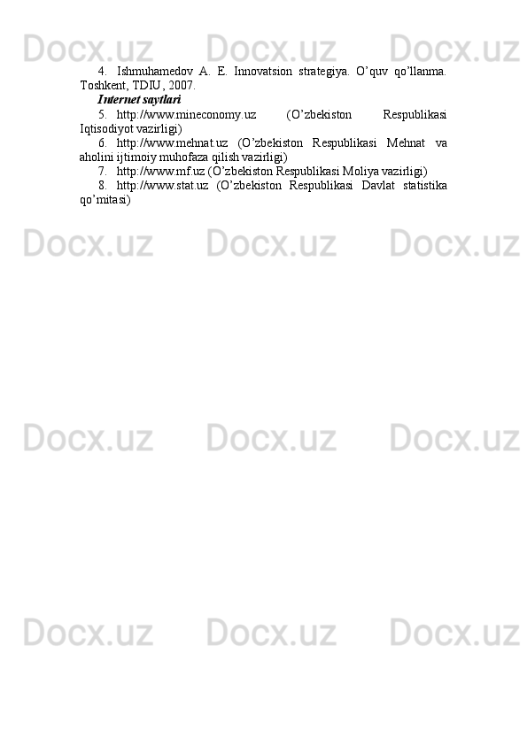 4. Ishmuhamedov   A.   E.   Innovatsion   strategiya.   O’quv   qo’llanma.
Toshkent, TDIU, 2007. 
Internet saytlari
5. http://www.mineconomy.uz   (O’zbekiston   Respublikasi
Iqtisodiyot vazirligi) 
6. http://www.mehnat.uz   (O’zbekiston   Respublikasi   Mehnat   va
aholini ijtimoiy muhofaza qilish vazirligi) 
7. http://www.mf.uz (O’zbekiston Respublikasi Moliya vazirligi) 
8. http://www.stat.uz   (O’zbekiston   Respublikasi   Davlat   statistika
qo’mitasi)  