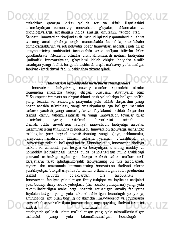 etakchilari   qatoriga   kirish   yo’lida   tez   va   sifatli   ilgarilashini
ta‘minlaydigan   zamonaviy   innovatsion   g’oyalar,   ishlanmalar   va
texnologiyalarga   asoslangan   holda   amalga   oshirishni   taqozo   etadi.  
Sanoatni innovatsion rivojlanishida mavjud iqtisodiy qonunlarni bilish va
ularning   amal   qilishiga   ongli   munosabatda   bo’lishda,   mamlakatni
demokratlashtirish va iqtisodiyotni  bozor  tamoyillari  asosida  isloh qilish
jarayonlarining   mohiyatini   tushunishda   zarur   bo’lgan   bilimlar   bilan
qurollantiradi.   Mehnatni   bilimlar   bilan   almashtirish   mehnat   faoliyatini
ijodkorlik,   innovatsiyalar,   g’oyalarni   ishlab   chiqish   bo’yicha   ajralib
turadigan yangi faollik turiga almashtirish orqali ma‘naviy yo’naltirilgan
faoliyat - intellektual faollni oshirishga xizmat qiladi. 
1. Innovatsion iqtisodiyotda menejment strategiyalari
Innovatsion   faoliyatning   nazariy   asoslari   iqtisodchi   olimlar
tomonidan   atroflicha   tadqiq   etilgan.   Xususan,   Avstriyalik   olim
Y.Shumpeter innovatsion o’zgarishlarni besh yo’nalishga bo’lgan bo’lib,
yangi   texnika   va   texnologik   jarayonlar   yoki   ishlab   chiqarishni   yangi
bozor   asosida   ta‘minlash,   yangi   xususiyatlarga   ega   bo’lgan   mahsulot
turlarini   yaratish,   yangi   xomashyolardan   foydalanish,   ishlab   chiqarishni
tashkil   etishni   takomillashtirish   va   yangi   innovatsion   tovarlar   bilan
ta‘minlash,   yangi   iste‘mol   bozorlarini   ochish.  
Demak,   ichki   investitsion   faoliyat   innovatsion   faoliyatga   nisbatan
mazmunan keng tushuncha hisoblanadi. Innovatsion faoliyatga sarflangan
mablag’lar   jami   kapital   investitsiyaning   yangi   g’oya,   ishlanmalar,
jarayonlar,   mahsulot,   xizmat   turlarini   yaratish,   o’zlashtirish   va
joriyetishgataalluqli  bo’lganqismidir. Shunday qilib, innovatsion faoliyat
makon   va   zamonda   yuz   bergan   va   berayotgan,   o’zining   moddiy   va
nomoddiy   ko’rinishdagi   hamda   pulda   baholanadigan   mulk   shaklidagi
pirovard   mahsuliga   egabo’lgan,   bunga   erishish   uchun   ma‘lum   sarf-
xarajatlarni   talab   qiladiganxo’jalik   faoliyatining   bir   turi   hisoblanadi.
Aynan   shu   mazmunda   korxonalarning   innovatsion   faoliyati   ularda
yuritilayotgan buxgalteriya hisobi hamda o’tkaziladigan audit predmetini
tashkil   qiluvchi   ob‘ektlardan   biri   hisoblanadi.  
Innovatsion   faoliyat   yakunlangan   ilmiy-tadqiqot   va   loyihalar   natijalari
yoki boshqa ilmiy-texnik yutuqlarni (fan-texnika yutuqlarini) yangi yoki
takomillashtirilgan   mahsulotga:   bozorda   sotiladigan,   amaliy   faoliyatda
foydalaniladigan   yangi   yoki   takomillashtirilgan   texnologik   jarayonga,
shuningdek,   shu   bilan   bog’liq   qo’shimcha   ilmiy-tadqiqot   va   loyihalarga
joriy qilishga yo’naltirilgan jarayon ekan, unga quyidagi faoliyat turlarini
kiritish   mumkin:  
amaliyotda   qo’llash   uchun   mo’ljallangan   yangi   yoki   takomillashtirilgan
mahsulot,   yangi   yoki   takomillashtirilgan   texnologik   