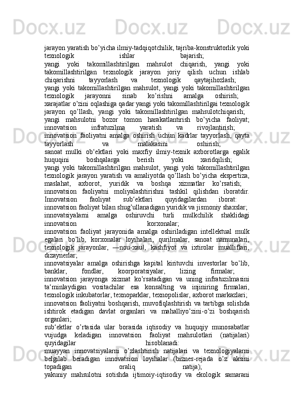 jarayon yaratish bo’yicha ilmiy-tadqiqotchilik, tajriba-konstruktorlik yoki
texnologik   ishlar   bajarish;  
yangi   yoki   takomillashtirilgan   mahsulot   chiqarish,   yangi   yoki
takomillashtirilgan   texnologik   jarayon   joriy   qilish   uchun   ishlab
chiqarishni   tayyorlash   va   texnologik   qaytajihozlash;  
yangi   yoki   takomillashtirilgan   mahsulot,   yangi   yoki   takomillashtirilgan
texnologik   jarayonni   sinab   ko’rishni   amalga   oshirish;  
xarajatlar o’zini oqlashiga qadar yangi yoki takomillashtirilgai texnologik
jarayon   qo’llash,   yangi   yoki   takomillashtirilgan   mahsulotchiqarish;  
yangi   mahsulotni   bozor   tomon   harakatlantirish   bo’yicha   faoliyat;
innovatsion   infratuzilma   yaratish   va   rivojlantirish;  
innovatsion   faoliyatni   amalga   oshirish   uchun   kadrlar   tayyorlash,   qayta
tayyorlash   va   malakasini   oshirish;  
sanoat   mulki   ob‘ektlari   yoki   maxfiy   ilmiy-texnik   axborotlarga   egalik
huquqini   boshqalarga   berish   yoki   xaridqilish;  
yangi   yoki   takomillashtirilgan   mahsulot,   yangi   yoki   takomillashtirilgan
texnologik   jarayon   yaratish   va   amaliyotda   qo’llash   bo’yicha   ekspertiza,
maslahat,   axborot,   yuridik   va   boshqa   xizmatlar   ko’rsatish;  
innovatsion   faoliyatni   moliyalashtirishni   tashkil   qilishdan   iboratdir.
Innovatsion   faoliyat   sub‘ektlari   quyidagilardan   iborat:  
innovatsion faoliyat bilan shug’ullanadigan yuridik va jismoniy shaxslar; 
innovatsiyalarni   amalga   oshiruvchi   turli   mulkchilik   shaklidagi
innovatsion   korxonalar;  
innovatsion   faoliyat   jarayonida   amalga   oshiriladigan   intellektual   mulk
egalari   bo’lib,   korxonalar   loyihalari,   qurilmalar,   sanoat   namunalari,
texnologik   jarayonlar,   ―nou-xau ,   kashfiyot   va   ixtirolar   mualliflari,‖
dizaynerlar;  
innovatsiyalar   amalga   oshirishga   kapital   kirituvchi   investorlar   bo’lib,
banklar,   fondlar,   koorporatsiyalar,   lizing   firmalar;  
innovatsion   jarayonga   xizmat   ko’rsatadigan   va   uning   infratuzilmasini
ta‘minlaydigan   vositachilar   esa   konsalting   va   injiniring   firmalari,
texnologik inkubatorlar, texnoparklar, texnopolislar, axborot markazlari;  
innovatsion   faoliyatni   boshqarish,   muvofiqlashtirish   va   tartibga   solishda
ishtirok   etadigan   davlat   organlari   va   mahalliyo’zini-o’zi   boshqarish
organlari;  
sub‘ektlar   o’rtasida   ular   borasida   iqtisodiy   va   huquqiy   munosabatlar
vujudga   keladigan   innovatsion   faoliyat   mahsulotlari   (natijalari)
quyidagilar   hisoblanadi:  
muayyan   innovatsiyalarni   o’zlashtirish   natijalari   va   texnologiyalarni
belgilab   beradigan   innovatsion   loyihalar   (biznes-rejada   o’z   aksini
topadigan   oraliq   natija);  
yakuniy   mahsulotni   sotishda   ijtimoiy-iqtisodiy   va   ekologik   samarani 