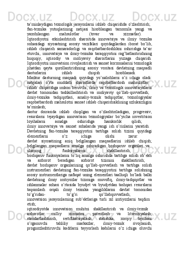 ta‘minlaydigan   texnologik   jarayonlarni   ishlab   chiqarishda   o’zlashtirish;  
fan-texnika   yutuqlarining   natijasi   hisoblangan   tamomila   yangi   va
yaxshilangan   mahsulotlar   (tovar   va   xizmatlar).  
Iqtisodiyotni   erkinlashtirish   sharoitida   innovatsiya   va   ilmiy   texnika
sohasidagi   siyosatning   asosiy   vazifalari   quyidagilardan   iborat   bo’lib,
ishlab   chiqarish   samaradorligi   va   raqobatbardoshlikni   oshirishga   ta‘sir
etuvchi,   innovatsiya   va   ilmiy-texnika   taraqqiyotini   rag’batlantirishning
huquqiy,   iqtisodiy   va   moliyaviy   sharoitlarini   yuzaga   chiqarish.
Iqtisodiyotni innovatsion rivojlantirish va sanoat korxonalarini texnologik
jihatdan   qayta   qurollantirishning   asosiy   vositasi   davlatning   maqsadli
dasturlarini   ishlab   chiqish   hisoblanadi.  
Mazkur   dasturning   maqsadi   quyidagi   yo’nalishlarni   o’z   ichiga   oladi:
natijalari   o’rta   muddatli   sharoitlarda   raqobatbardosh   mahsulotlar  
ishlab   chiqarishga   imkon   beruvchi,   ilmiy   va   texnologik   innovatsiyalarni
davlat   tomonidan   tashkillashtirish   va   moliyaviy   qo’llab-quvvatlash;  
ilmiy-texnika   tadqiqotlari,   amaliy-texnik   tadqiqotlar,   texnologiyalar
raqobatbardosh mahsulotni sanoat ishlab chiqarishsiklining uzluksizligini
ta‘minlash;  
dastur   doirasida   ishlab   chiqilgan   va   o’zlashtiriladigan,   progressiv,
resurslarni   tejaydigan   innovatsion   texnologiyalar   bo’yicha   investitsion
loyihalarni   amalga   oshirishga   hamkorlik   qilish;  
ilmiy   innovatsiya   va   sanoat   sohalarida   yangi   ish   o’rinlarini   yaratish.  
Davlatning   fan-texnika   taraqqiyotini   tartibga   solish   tizimi   quyidagi
elementlarni   o’z   ichiga   olishi   zarur:  
davlat   siyosatining   aniq   belgilangan   maqsadlarini   ishlab   chiqish;
belgilangan   maqsadlarni   amalga   oshiradigan   boshqaruv   organlari   va  
ularning   funksiyalarini   shakllantirish;  
boshqaruv   funksiyalarini   to’liq   amalga   oshirishda   tartibga   solish   ob‘ekti
va   axborot   beradigan   axborot   tizimini   shakllantirish;  
davlat   boshqaruv   organlarining   qo’llab-quvvatlash   va   tartibga   solish
instrumentlari   davlatning   fan-texnika   taraqqiyotini   tartibga   solishning
asosiy   instrumentlariga   nafaqat   uning   elementlari   taalluqli   bo’ladi   balki
davlatning   ilmiy   imtiyozlar   tizimiga   muvofiq,   ilmiy-tadqiqotlar   va
ishlanmalar   sohasi   o’rtasida   byudjet   va   byudjetdan   tashqari   resurslarni
taqsimlash   orqali   ilmiy   texnika   yangiliklarini   davlat   tomonidan
to’g’ridan-   to’g’ri   qo’llabquvvatlash;  
innovatsion   jarayonlarning   sub‘ektlariga   turli   xil   imtiyozlarni   taqdim  
etish;  
iqtisodiyotda   innovatsion   muhitni   shakllantirish   va   ilmiy-texnik  
axborotlar   milliy   xizmatini,   patentlash   va   litsenziyalash,
standartlashtirish,   sertifikatsiyalash,   statistika,   xorijiy   tajribani
o’rganuvchi   tahliliy   markazlar,   ilmiy-texnik   rivojlanish,
prognozlashtiruvchi   kadrlarni   tayyorlash   kabilarni   o’z   ichiga   oluvchi 