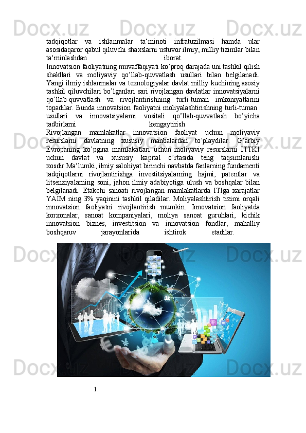 tadqiqotlar   va   ishlanmalar   ta‘minoti   infratuzilmasi   hamda   ular
asosidaqaror qabul qiluvchi shaxslarni ustuvor ilmiy, milliy tizimlar bilan
ta‘minlashdan   iborat.  
Innovatsion faoliyatning muvaffaqiyati ko’proq darajada uni tashkil qilish
shakllari   va   moliyaviy   qo’llab-quvvatlash   usullari   bilan   belgilanadi.
Yangi ilmiy ishlanmalar va texnologiyalar davlat milliy kuchining asosiy
tashkil  qiluvchilari bo’lganlari sari  rivojlangan davlatlar innovatsiyalarni
qo’llab-quvvatlash   va   rivojlantirishning   turli-tuman   imkoniyatlarini
topadilar. Bunda innovatsion faoliyatni moliyalashtirishning turli-tuman  
usullari   va   innovatsiyalarni   vositali   qo’llab-quvvatlash   bo’yicha
tadbirlarni   kengaytirish.  
Rivojlangan   mamlakatlar   innovatsion   faoliyat   uchun   moliyaviy
resurslarni   davlatning   xususiy   manbalardan   to’playdilar.   G’arbiy
Evropaning   ko’pgina   mamlakatlari   uchun   moliyaviy   resurslarni   ITTKI
uchun   davlat   va   xususiy   kapital   o’rtasida   teng   taqsimlanishi
xosdir.Ma‘lumki, ilmiy salohiyat birinchi navbatda fanlarning fundamenti
tadqiqotlarni   rivojlantirishga   investitsiyalarning   hajmi,   patentlar   va
litsenziyalarning   soni,   jahon   ilmiy   adabiyotiga   ulush   va   boshqalar   bilan
belgilanadi.   Etakchi   sanoati   rivojlangan   mamlakatlarda   ITIga   xarajatlar
YAIM   ning   3%   yaqinini   tashkil   qiladilar.   Moliyalashtirish   tizimi   orqali
innovatsion   faoliyatni   rivojlantirish   mumkin.   Innovatsion   faoliyatda
korxonalar,   sanoat   kompaniyalari,   moliya   sanoat   guruhlari,   kichik
innovatsion   biznes,   investitsion   va   innovatsion   fondlar,   mahalliy
boshqaruv   jarayonlarida   ishtirok   etadilar.  
1. 