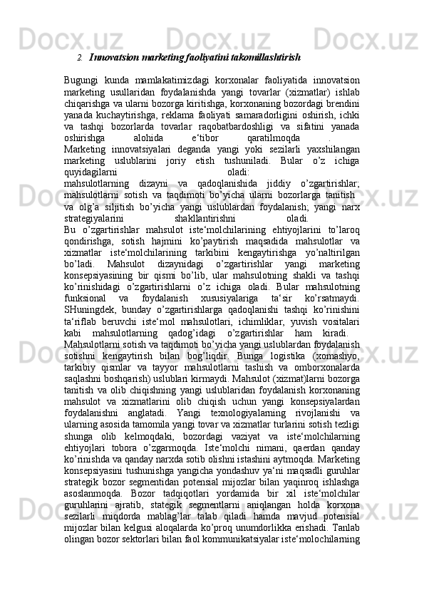 2. Innovatsion marketing faoliyatini takomillashtirish
Bugungi   kunda   mamlakatimizdagi   korxonalar   faoliyatida   innovatsion
marketing   usullaridan   foydalanishda   yangi   tovarlar   (xizmatlar)   ishlab
chiqarishga va ularni bozorga kiritishga, korxonaning bozordagi brendini
yanada   kuchaytirishga,   reklama   faoliyati   samaradorligini   oshirish,   ichki
va   tashqi   bozorlarda   tovarlar   raqobatbardoshligi   va   sifatini   yanada
oshirishga   alohida   e‘tibor   qaratilmoqda   .  
Marketing   innovatsiyalari   deganda   yangi   yoki   sezilarli   yaxshilangan
marketing   uslublarini   joriy   etish   tushuniladi.   Bular   o’z   ichiga
quyidagilarni   oladi:  
mahsulotlarning   dizayni   va   qadoqlanishida   jiddiy   o’zgartirishlar;
mahsulotlarni   sotish   va   taqdimoti   bo’yicha   ularni   bozorlarga   tanitish  
va   olg’a   siljitish   bo’yicha   yangi   uslublardan   foydalanish;   yangi   narx
strategiyalarini   shakllantirishni   oladi.  
Bu   o’zgartirishlar   mahsulot   iste‘molchilarining   ehtiyojlarini   to’laroq
qondirishga,   sotish   hajmini   ko’paytirish   maqsadida   mahsulotlar   va
xizmatlar   iste‘molchilarining   tarkibini   kengaytirishga   yo’naltirilgan
bo’ladi.   Mahsulot   dizaynidagi   o’zgartirishlar   yangi   marketing
konsepsiyasining   bir   qismi   bo’lib,   ular   mahsulotning   shakli   va   tashqi
ko’rinishidagi   o’zgartirishlarni   o’z   ichiga   oladi.   Bular   mahsulotning
funksional   va   foydalanish   xususiyalariga   ta‘sir   ko’rsatmaydi.
SHuningdek,   bunday   o’zgartirishlarga   qadoqlanishi   tashqi   ko’rinishini
ta‘riflab   beruvchi   iste‘mol   mahsulotlari,   ichimliklar,   yuvish   vositalari
kabi   mahsulotlarning   qadog’idagi   o’zgartirishlar   ham   kiradi.  
Mahsulotlarni sotish va taqdimoti bo’yicha yangi uslublardan foydalanish
sotishni   kengaytirish   bilan   bog’liqdir.   Bunga   logistika   (xomashyo,
tarkibiy   qismlar   va   tayyor   mahsulotlarni   tashish   va   omborxonalarda
saqlashni boshqarish) uslublari kirmaydi. Mahsulot (xizmat)larni bozorga
tanitish   va   olib   chiqishning   yangi   uslublaridan   foydalanish   korxonaning
mahsulot   va   xizmatlarini   olib   chiqish   uchun   yangi   konsepsiyalardan
foydalanishni   anglatadi.   Yangi   texnologiyalarning   rivojlanishi   va
ularning asosida tamomila yangi tovar va xizmatlar turlarini sotish tezligi
shunga   olib   kelmoqdaki,   bozordagi   vaziyat   va   iste‘molchilarning
ehtiyojlari   tobora   o’zgarmoqda.   Iste‘molchi   nimani,   qaerdan   qanday
ko’rinishda va qanday narxda sotib olishni istashini aytmoqda. Marketing
konsepsiyasini  tushunishga yangicha yondashuv ya‘ni maqsadli guruhlar
strategik   bozor   segmentidan   potensial   mijozlar   bilan   yaqinroq   ishlashga
asoslanmoqda.   Bozor   tadqiqotlari   yordamida   bir   xil   iste‘molchilar
guruhlarini   ajratib,   stategik   segmentlarni   aniqlangan   holda   korxona
sezilarli   miqdorda   mablag’lar   talab   qiladi   hamda   mavjud   potensial
mijozlar bilan kelgusi aloqalarda ko’proq unumdorlikka erishadi. Tanlab
olingan bozor sektorlari bilan faol kommunikatsiyalar iste‘molochilarning 