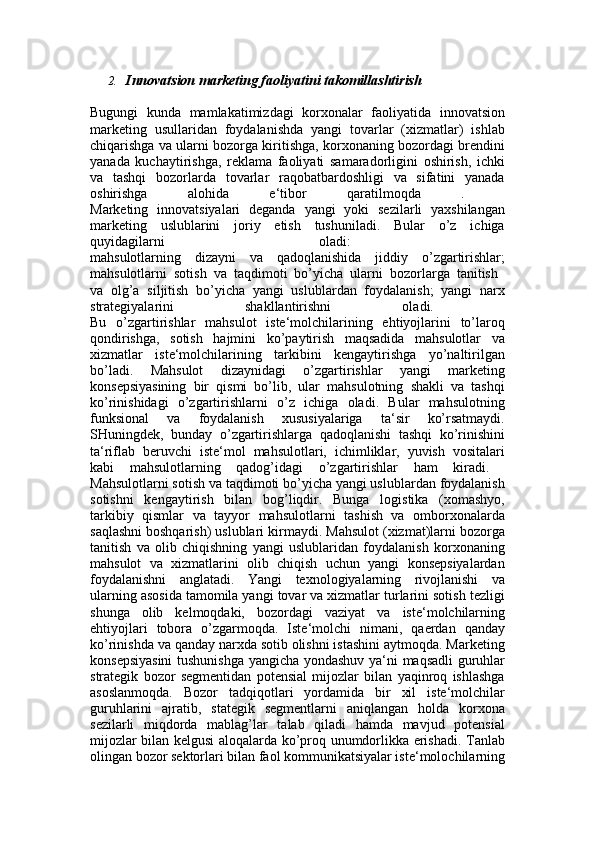2. Innovatsion marketing faoliyatini takomillashtirish
Bugungi   kunda   mamlakatimizdagi   korxonalar   faoliyatida   innovatsion
marketing   usullaridan   foydalanishda   yangi   tovarlar   (xizmatlar)   ishlab
chiqarishga va ularni bozorga kiritishga, korxonaning bozordagi brendini
yanada   kuchaytirishga,   reklama   faoliyati   samaradorligini   oshirish,   ichki
va   tashqi   bozorlarda   tovarlar   raqobatbardoshligi   va   sifatini   yanada
oshirishga   alohida   e‘tibor   qaratilmoqda   .  
Marketing   innovatsiyalari   deganda   yangi   yoki   sezilarli   yaxshilangan
marketing   uslublarini   joriy   etish   tushuniladi.   Bular   o’z   ichiga
quyidagilarni   oladi:  
mahsulotlarning   dizayni   va   qadoqlanishida   jiddiy   o’zgartirishlar;
mahsulotlarni   sotish   va   taqdimoti   bo’yicha   ularni   bozorlarga   tanitish  
va   olg’a   siljitish   bo’yicha   yangi   uslublardan   foydalanish;   yangi   narx
strategiyalarini   shakllantirishni   oladi.  
Bu   o’zgartirishlar   mahsulot   iste‘molchilarining   ehtiyojlarini   to’laroq
qondirishga,   sotish   hajmini   ko’paytirish   maqsadida   mahsulotlar   va
xizmatlar   iste‘molchilarining   tarkibini   kengaytirishga   yo’naltirilgan
bo’ladi.   Mahsulot   dizaynidagi   o’zgartirishlar   yangi   marketing
konsepsiyasining   bir   qismi   bo’lib,   ular   mahsulotning   shakli   va   tashqi
ko’rinishidagi   o’zgartirishlarni   o’z   ichiga   oladi.   Bular   mahsulotning
funksional   va   foydalanish   xususiyalariga   ta‘sir   ko’rsatmaydi.
SHuningdek,   bunday   o’zgartirishlarga   qadoqlanishi   tashqi   ko’rinishini
ta‘riflab   beruvchi   iste‘mol   mahsulotlari,   ichimliklar,   yuvish   vositalari
kabi   mahsulotlarning   qadog’idagi   o’zgartirishlar   ham   kiradi.  
Mahsulotlarni sotish va taqdimoti bo’yicha yangi uslublardan foydalanish
sotishni   kengaytirish   bilan   bog’liqdir.   Bunga   logistika   (xomashyo,
tarkibiy   qismlar   va   tayyor   mahsulotlarni   tashish   va   omborxonalarda
saqlashni boshqarish) uslublari kirmaydi. Mahsulot (xizmat)larni bozorga
tanitish   va   olib   chiqishning   yangi   uslublaridan   foydalanish   korxonaning
mahsulot   va   xizmatlarini   olib   chiqish   uchun   yangi   konsepsiyalardan
foydalanishni   anglatadi.   Yangi   texnologiyalarning   rivojlanishi   va
ularning asosida tamomila yangi tovar va xizmatlar turlarini sotish tezligi
shunga   olib   kelmoqdaki,   bozordagi   vaziyat   va   iste‘molchilarning
ehtiyojlari   tobora   o’zgarmoqda.   Iste‘molchi   nimani,   qaerdan   qanday
ko’rinishda va qanday narxda sotib olishni istashini aytmoqda. Marketing
konsepsiyasini  tushunishga yangicha yondashuv ya‘ni maqsadli guruhlar
strategik   bozor   segmentidan   potensial   mijozlar   bilan   yaqinroq   ishlashga
asoslanmoqda.   Bozor   tadqiqotlari   yordamida   bir   xil   iste‘molchilar
guruhlarini   ajratib,   stategik   segmentlarni   aniqlangan   holda   korxona
sezilarli   miqdorda   mablag’lar   talab   qiladi   hamda   mavjud   potensial
mijozlar bilan kelgusi aloqalarda ko’proq unumdorlikka erishadi. Tanlab
olingan bozor sektorlari bilan faol kommunikatsiyalar iste‘molochilarning