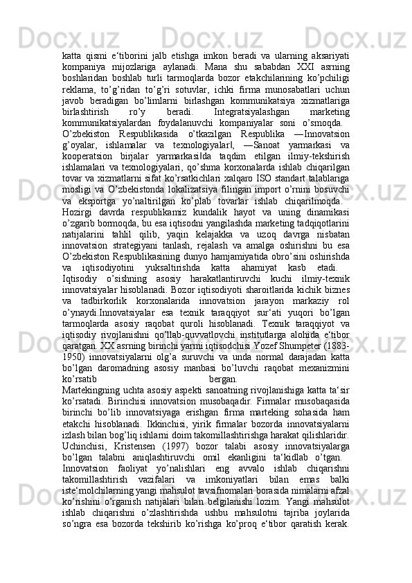 katta   qismi   e‘tiborini   jalb   etishga   imkon   beradi   va   ularning   aksariyati
kompaniya   mijozlariga   aylanadi.   Mana   shu   sababdan   XXI   asrning
boshlaridan   boshlab   turli   tarmoqlarda   bozor   etakchilarining   ko’pchiligi
reklama,   to’g’ridan   to’g’ri   sotuvlar,   ichki   firma   munosabatlari   uchun
javob   beradigan   bo’limlarni   birlashgan   kommunikatsiya   xizmatlariga
birlashtirish   ro’y   beradi.   Integratsiyalashgan   marketing
kommunikatsiyalardan   foydalanuvchi   kompaniyalar   soni   o’smoqda.  
O’zbekiston   Respublikasida   o’tkazilgan   Respublika   ―Innovatsion
g’oyalar,   ishlamalar   va   texnologiyalar ,   ―Sanoat   yarmarkasi   va‖
kooperatsion   birjalar   yarmarkasi da   taqdim   etilgan   ilmiy-tekshirish	
‖
ishlamalari   va   texnologiyalari,   qo’shma   korxonalarda   ishlab   chiqarilgan
tovar va xizmatlarni sifat ko’rsatkichlari xalqaro ISO standart talablariga
mosligi   va   O’zbekistonda   lokalizatsiya   filingan   import   o’rnini   bosuvchi
va   eksportga   yo’naltirilgan   ko’plab   tovarlar   ishlab   chiqarilmoqda.  
Hozirgi   davrda   respublikamiz   kundalik   hayot   va   uning   dinamikasi
o’zgarib bormoqda, bu esa iqtisodni yangilashda marketing tadqiqotlarini
natijalarini   tahlil   qilib,   yaqin   kelajakka   va   uzoq   davrga   nisbatan
innovatsion   strategiyani   tanlash,   rejalash   va   amalga   oshirishni   bu   esa
O’zbekiston Respublikasining dunyo hamjamiyatida obro’sini oshirishda
va   iqtisodiyotini   yuksaltirishda   katta   ahamiyat   kasb   etadi.  
Iqtisodiy   o’sishning   asosiy   harakatlantiruvchi   kuchi   ilmiy-texnik
innovatsiyalar  hisoblanadi.  Bozor iqtisodiyoti  sharoitlarida kichik biznes
va   tadbirkorlik   korxonalarida   innovatsion   jarayon   markaziy   rol
o’ynaydi.Innovatsiyalar   esa   texnik   taraqqiyot   sur‘ati   yuqori   bo’lgan
tarmoqlarda   asosiy   raqobat   quroli   hisoblanadi.   Texnik   taraqqiyot   va
iqtisodiy   rivojlanishni   qo’llab-quvvatlovchi   institutlarga   alohida   e‘tibor
qaratgan. XX asrning birinchi yarmi iqtisodchisi Yozef Shumpeter (1883-
1950)   innovatsiyalarni   olg’a   suruvchi   va   unda   normal   darajadan   katta
bo’lgan   daromadning   asosiy   manbasi   bo’luvchi   raqobat   mexanizmini
ko’rsatib   bergan.  
Martekingning uchta asosiy aspekti sanoatning rivojlanishiga katta ta‘sir
ko’rsatadi.   Birinchisi   innovatsion   musobaqadir.   Firmalar   musobaqasida
birinchi   bo’lib   innovatsiyaga   erishgan   firma   marteking   sohasida   ham
etakchi   hisoblanadi.   Ikkinchisi,   yirik   firmalar   bozorda   innovatsiyalarni
izlash bilan bog’liq ishlarni doim takomillashtirishga harakat qilishlaridir.
Uchinchisi,   Kristensen   (1997)   bozor   talabi   asosiy   innovatsiyalarga
bo’lgan   talabni   aniqlashtiruvchi   omil   ekanligini   ta‘kidlab   o’tgan.  
Innovatsion   faoliyat   yo’nalishlari   eng   avvalo   ishlab   chiqarishni
takomillashtirish   vazifalari   va   imkoniyatlari   bilan   emas   balki
iste‘molchilarning yangi mahsulot tavsifnomalari borasida nimalarni afzal
ko’rishini   o’rganish   natijalari   bilan   belgilanishi   lozim.   Yangi   mahsulot
ishlab   chiqarishni   o’zlashtirishda   ushbu   mahsulotni   tajriba   joylarida
so’ngra   esa   bozorda   tekshirib   ko’rishga   ko’proq   e‘tibor   qaratish   kerak. 