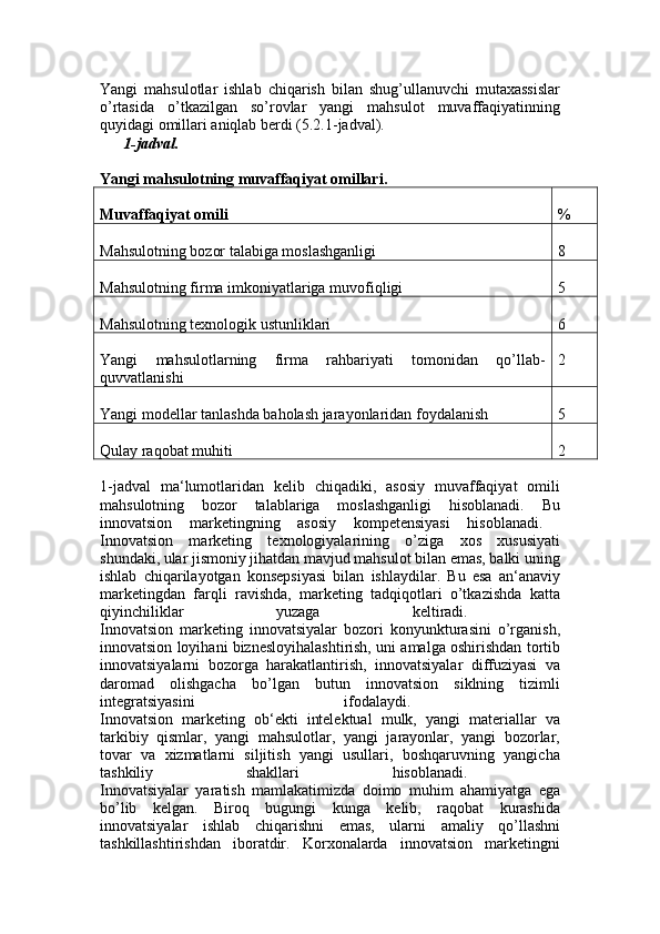 Yangi   mahsulotlar   ishlab   chiqarish   bilan   shug’ullanuvchi   mutaxassislar
o’rtasida   o’tkazilgan   so’rovlar   yangi   mahsulot   muvaffaqiyatinning
quyidagi omillari aniqlab berdi (5.2.1-jadval). 
1-jadval.
Yangi   mahsulotning   muvaffaqiyat   omillari.  
Muvaffaqiyat   omili %
Mahsulotning bozor talabiga moslashganligi 8
Mahsulotning firma imkoniyatlariga muvofiqligi 5
Mahsulotning texnologik ustunliklari 6
Yangi   mahsulotlarning   firma   rahbariyati   tomonidan   qo’llab-
quvvatlanishi 2
Yangi modellar tanlashda baholash jarayonlaridan foydalanish 5
Qulay raqobat muhiti 2
1-jadval   ma‘lumotlaridan   kelib   chiqadiki,   asosiy   muvaffaqiyat   omili
mahsulotning   bozor   talablariga   moslashganligi   hisoblanadi.   Bu
innovatsion   marketingning   asosiy   kompetensiyasi   hisoblanadi.  
Innovatsion   marketing   texnologiyalarining   o’ziga   xos   xususiyati
shundaki, ular jismoniy jihatdan mavjud mahsulot bilan emas, balki uning
ishlab   chiqarilayotgan   konsepsiyasi   bilan   ishlaydilar.   Bu   esa   an‘anaviy
marketingdan   farqli   ravishda,   marketing   tadqiqotlari   o’tkazishda   katta
qiyinchiliklar   yuzaga   keltiradi.  
Innovatsion   marketing   innovatsiyalar   bozori   konyunkturasini   o’rganish,
innovatsion loyihani biznesloyihalashtirish, uni amalga oshirishdan tortib
innovatsiyalarni   bozorga   harakatlantirish,   innovatsiyalar   diffuziyasi   va
daromad   olishgacha   bo’lgan   butun   innovatsion   siklning   tizimli
integratsiyasini   ifodalaydi.  
Innovatsion   marketing   ob‘ekti   intelektual   mulk,   yangi   materiallar   va
tarkibiy   qismlar,   yangi   mahsulotlar,   yangi   jarayonlar,   yangi   bozorlar,
tovar   va   xizmatlarni   siljitish   yangi   usullari,   boshqaruvning   yangicha
tashkiliy   shakllari   hisoblanadi.  
Innovatsiyalar   yaratish   mamlakatimizda   doimo   muhim   ahamiyatga   ega
bo’lib   kelgan.   Biroq   bugungi   kunga   kelib,   raqobat   kurashida
innovatsiyalar   ishlab   chiqarishni   emas,   ularni   amaliy   qo’llashni
tashkillashtirishdan   iboratdir.   Korxonalarda   innovatsion   marketingni 