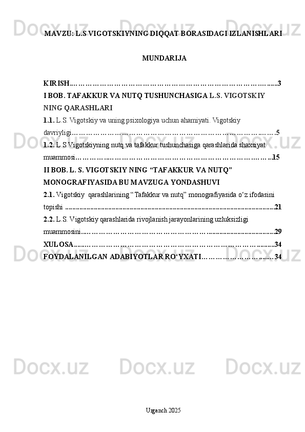 MAVZU: L.S VIGOTSKIYNING DIQQAT BORASIDAGI IZLANISHLARI
 MUNDARIJA
KIRISH.…………………………………………………………………….…......3
I BOB. TAFAKKUR VA NUTQ TUSHUNCHASIGA  L.S. VIGOTSKIY 
NING QARASHLARI
1.1.  L.S. Vigotskiy va uning psixologiya uchun ahamiyati. Vigotskiy 
davriyligi …………………………………………………………………….…….5
1.2.   L.S.Vigotskiyning nutq va tafakkur tushunchasiga qarashlarida shaxsiyat 
muammosi …………..…………………………………………………….……...15
II BOB. L. S. VIGOTSKIY NING “TAFAKKUR VA NUTQ” 
MONOGRAFIYASIDA BU MAVZUGA YONDASHUVI
2.1.   Vigotskiy  qarashlarining “Tafakkur va nutq” monografiyasida o‘z ifodasini
top ishi  . .............................................................. ..................................................... .21
2.2 .  L.S. Vigotskiy qarashlarida rivojlanish jarayonlarining uzluksizligi 
muammosini .. …………………………………………….. ....................................29
XULOSA ...... ………………………………………………………………..........34
FOYDALANILGAN ADABIYOTLAR RO‘YXATI…………………….....…34
Urganch 2025 