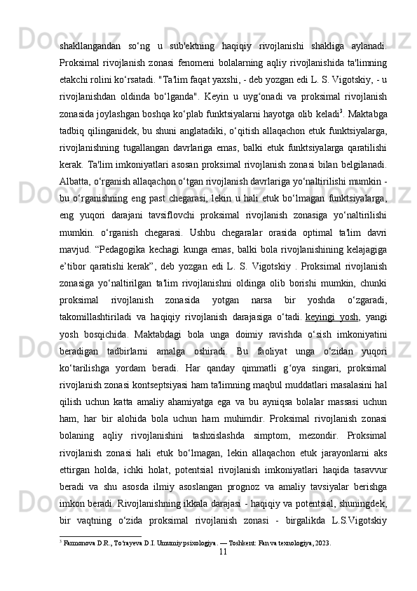 shakllangandan   so‘ng   u   sub'ektning   haqiqiy   rivojlanishi   shakliga   aylanadi.
Proksimal   rivojlanish   zonasi   fenomeni   bolalarning   aqliy   rivojlanishida   ta'limning
etakchi rolini ko‘rsatadi. "Ta'lim faqat yaxshi, - deb yozgan edi L. S. Vigotskiy, - u
rivojlanishdan   oldinda   bo‘lganda".   Keyin   u   uyg onadi   va   proksimal   rivojlanishʻ
zonasida joylashgan boshqa ko‘plab funktsiyalarni hayotga olib keladi 3
. Maktabga
tadbiq qilinganidek, bu shuni  anglatadiki, o‘qitish allaqachon etuk funktsiyalarga,
rivojlanishning   tugallangan   davrlariga   emas,   balki   etuk   funktsiyalarga   qaratilishi
kerak. Ta'lim imkoniyatlari asosan  proksimal  rivojlanish zonasi  bilan belgilanadi.
Albatta, o‘rganish allaqachon o‘tgan rivojlanish davrlariga yo‘naltirilishi mumkin -
bu   o‘rganishning   eng   past   chegarasi,   lekin   u   hali   etuk   bo‘lmagan   funktsiyalarga,
eng   yuqori   darajani   tavsiflovchi   proksimal   rivojlanish   zonasiga   yo‘naltirilishi
mumkin.   o‘rganish   chegarasi.   Ushbu   chegaralar   orasida   optimal   ta'lim   davri
mavjud.   “Pedagogika   kechagi   kunga   emas,   balki   bola   rivojlanishining   kelajagiga
e’tibor   qaratishi   kerak”,   deb   yozgan   edi   L.   S.   Vigotskiy   .   Proksimal   rivojlanish
zonasiga   yo‘naltirilgan   ta'lim   rivojlanishni   oldinga   olib   borishi   mumkin,   chunki
proksimal   rivojlanish   zonasida   yotgan   narsa   bir   yoshda   o‘zgaradi,
takomillashtiriladi   va   haqiqiy   rivojlanish   darajasiga   o‘tadi.   keyingi   yosh ,   yangi
yosh   bosqichida.   Maktabdagi   bola   unga   doimiy   ravishda   o‘sish   imkoniyatini
beradigan   tadbirlarni   amalga   oshiradi.   Bu   faoliyat   unga   o‘zidan   yuqori
ko‘tarilishga   yordam   beradi.   Har   qanday   qimmatli   g oya   singari,   proksimal	
ʻ
rivojlanish zonasi kontseptsiyasi ham ta'limning maqbul muddatlari masalasini hal
qilish   uchun   katta   amaliy   ahamiyatga   ega   va   bu   ayniqsa   bolalar   massasi   uchun
ham,   har   bir   alohida   bola   uchun   ham   muhimdir.   Proksimal   rivojlanish   zonasi
bolaning   aqliy   rivojlanishini   tashxislashda   simptom,   mezondir.   Proksimal
rivojlanish   zonasi   hali   etuk   bo‘lmagan,   lekin   allaqachon   etuk   jarayonlarni   aks
ettirgan   holda,   ichki   holat,   potentsial   rivojlanish   imkoniyatlari   haqida   tasavvur
beradi   va   shu   asosda   ilmiy   asoslangan   prognoz   va   amaliy   tavsiyalar   berishga
imkon beradi. Rivojlanishning ikkala darajasi - haqiqiy va potentsial, shuningdek,
bir   vaqtning   o‘zida   proksimal   rivojlanish   zonasi   -   birgalikda   L.S.Vigotskiy
3
 Farmonova D.R., To‘rayeva D.I. Umumiy psixologiya. — Toshkent: Fan va texnologiya, 2023.
11 
