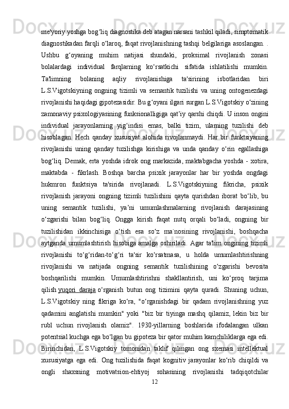 me'yoriy yoshga bog liq diagnostika deb atagan narsani tashkil qiladi, simptomatikʻ
diagnostikadan farqli o‘laroq, faqat rivojlanishning tashqi belgilariga asoslangan. .
Ushbu   g oyaning   muhim   natijasi   shundaki,   proksimal   rivojlanish   zonasi	
ʻ
bolalardagi   individual   farqlarning   ko‘rsatkichi   sifatida   ishlatilishi   mumkin.
Ta'limning   bolaning   aqliy   rivojlanishiga   ta'sirining   isbotlaridan   biri
L.S.Vigotskiyning   ongning   tizimli   va   semantik   tuzilishi   va   uning   ontogenezdagi
rivojlanishi haqidagi gipotezasidir. Bu g oyani ilgari surgan L.S.Vigotskiy o‘zining	
ʻ
zamonaviy psixologiyasining funksionalligiga qat’iy qarshi chiqdi. U inson ongini
individual   jarayonlarning   yig indisi   emas,   balki   tizim,   ularning   tuzilishi   deb	
ʻ
hisoblagan.   Hech   qanday   xususiyat   alohida   rivojlanmaydi.   Har   bir   funktsiyaning
rivojlanishi   uning   qanday   tuzilishga   kirishiga   va   unda   qanday   o‘rin   egallashiga
bog liq.   Demak,   erta   yoshda   idrok   ong   markazida,   maktabgacha   yoshda   -   xotira,	
ʻ
maktabda   -   fikrlash.   Boshqa   barcha   psixik   jarayonlar   har   bir   yoshda   ongdagi
hukmron   funktsiya   ta'sirida   rivojlanadi.   L.S.Vigotskiyning   fikricha,   psixik
rivojlanish   jarayoni   ongning   tizimli   tuzilishini   qayta   qurishdan   iborat   bo‘lib,   bu
uning   semantik   tuzilishi,   ya’ni   umumlashmalarning   rivojlanish   darajasining
o‘zgarishi   bilan   bog liq.   Ongga   kirish   faqat   nutq   orqali   bo‘ladi,   ongning   bir	
ʻ
tuzilishidan   ikkinchisiga   o‘tish   esa   so‘z   ma`nosining   rivojlanishi,   boshqacha
aytganda  umumlashtirish  hisobiga   amalga  oshiriladi.  Agar  ta'lim  ongining  tizimli
rivojlanishi   to‘g ridan-to‘g ri   ta'sir   ko‘rsatmasa,   u   holda   umumlashtirishning	
ʻ ʻ
rivojlanishi   va   natijada   ongning   semantik   tuzilishining   o‘zgarishi   bevosita
boshqarilishi   mumkin.   Umumlashtirishni   shakllantirish,   uni   ko‘proq   tarjima
qilish   yuqori   daraja   o‘rganish   butun   ong   tizimini   qayta   quradi.   Shuning   uchun,
L.S.Vigotskiy   ning   fikriga   ko‘ra,   "o‘rganishdagi   bir   qadam   rivojlanishning   yuz
qadamini   anglatishi   mumkin"   yoki   "biz   bir   tiyinga   mashq   qilamiz,   lekin   biz   bir
rubl   uchun   rivojlanish   olamiz".   1930-yillarning   boshlarida   ifodalangan   ulkan
potentsial kuchga ega bo‘lgan bu gipoteza bir qator muhim kamchiliklarga ega edi.
Birinchidan,   L.S.Vigotskiy   tomonidan   taklif   qilingan   ong   sxemasi   intellektual
xususiyatga   ega   edi.   Ong   tuzilishida   faqat   kognitiv   jarayonlar   ko‘rib   chiqildi   va
ongli   shaxsning   motivatsion-ehtiyoj   sohasining   rivojlanishi   tadqiqotchilar
12 