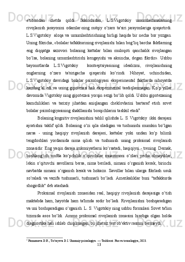 e'tiboridan   chetda   qoldi.   Ikkinchidan,   L.S.Vigotskiy   umumlashmalarning
rivojlanish   jarayonini   odamlar-ning   nutqiy   o‘zaro   ta'siri   jarayonlariga   qisqartirdi.
L.S.Vigotskiy     aloqa   va   umumlashtirishning   birligi   haqida   bir   necha   bor   yozgan.
Uning fikricha, «bolalar tafakkurining rivojlanishi bilan bog liq barcha faktlarningʻ
eng   diqqatga   sazovori   bolaning   kattalar   bilan   muloqoti   qanchalik   rivojlangan
bo‘lsa,   bolaning   umumlashtirishi   kengayishi   va   aksincha,   degan   fikrdir».   Ushbu
bayonotlarda   L.S.Vigotskiy     kontseptsiyasining   idealizmi,   rivojlanishning
onglarning   o‘zaro   ta'sirigacha   qisqarishi   ko‘rindi.   Nihoyat,   uchinchidan,
L.S.Vigotskiy   davridagi   bolalar   psixologiyasi   eksperimental   faktlarda   nihoyatda
kambag al edi va uning gipotezasi hali eksperimental tasdiqlanmagan. Ko‘p yillar	
ʻ
davomida Vigotskiy ning gipotezasi yorqin sezgi bo‘lib qoldi. Ushbu gipotezaning
kamchiliklari   va   tarixiy   jihatdan   aniqlangan   cheklovlarini   bartaraf   etish   sovet
bolalar psixologiyasining shakllanishi bosqichlarini tashkil etadi 4
.
Bolaning kognitiv rivojlanishini tahlil qilishda L. S. Vigotskiy  ikki darajani
ajratishni   taklif   qildi.   Bolaning   o‘zi   qila   oladigan   va   tushunishi   mumkin   bo‘lgan
narsa   -   uning   haqiqiy   rivojlanish   darajasi,   kattalar   yoki   undan   ko‘p   bilimli
tengdoshlari   yordamida   nima   qilish   va   tushunish   uning   proksimal   rivojlanish
zonasidir. Eng yaqin daraja imkoniyatlarni ko‘rsatadi, haqiqiysi - trening. Demak,
boshlang ich   sinfda   ko‘pchilik   o‘quvchilar   muammoni   o‘zlari   yecha   olmaydilar,
ʻ
lekin   o‘qituvchi   savollarni   bersa,   nima   beriladi,   nimani   o‘rganish   kerak,   birinchi
navbatda   nimani   o‘rganish   kerak   va   hokazo.   Savollar   bilan   ularga   fikrlash   usuli
so‘raladi   va   vazifa   tushunarli,   tushunarli   bo‘ladi.   Amerikaliklar   buni   "tafakkurda
shogirdlik" deb atashadi.
Proksimal   rivojlanish   zonasidan   real,   haqiqiy   rivojlanish   darajasiga   o‘tish
maktabda   ham,   hayotda   ham   ta'limda   sodir   bo‘ladi.   Rivojlanishni   boshqaradigan
va uni boshqaradigan o‘rganish. L. S. Vigotskiy ning ushbu formulasi Sovet ta'lim
tizimida   asos   bo‘ldi.   Ammo   proksimal   rivojlanish   zonasini   hisobga   olgan   holda
diagnostika hali ishlab chiqilmagan, bu jihatsiz test ob'ektiv rasmni bermaydi.
4
 Farmonova D.R., To‘rayeva D.I. Umumiy psixologiya. — Toshkent: Fan va texnologiya, 2023.
13 