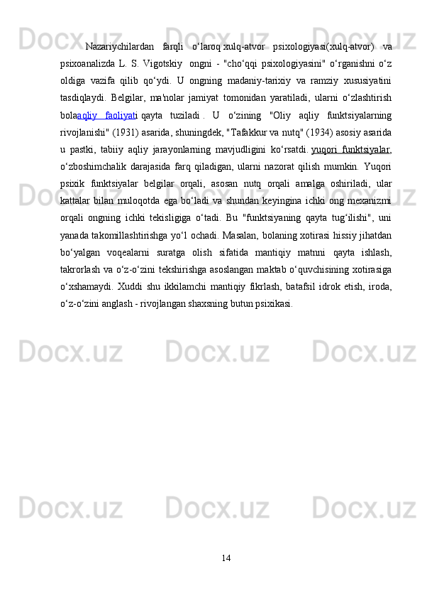 Nazariychilardan   farqli   o‘laroq   xulq-atvor   psixologiyasi (xulq-atvor)   va
psixoanalizda   L.   S.   Vigotskiy     ongni   -   "cho‘qqi   psixologiyasini"   o‘rganishni   o‘z
oldiga   vazifa   qilib   qo‘ydi.   U   ongning   madaniy-tarixiy   va   ramziy   xususiyatini
tasdiqlaydi.   Belgilar,   ma'nolar   jamiyat   tomonidan   yaratiladi,   ularni   o‘zlashtirish
bola aqliy   faoliyat i   qayta   tuziladi   .   U   o‘zining   "Oliy   aqliy   funktsiyalarning
rivojlanishi" (1931) asarida, shuningdek, "Tafakkur va nutq" (1934) asosiy asarida
u   pastki,   tabiiy   aqliy   jarayonlarning   mavjudligini   ko‘rsatdi.   yuqori   funktsiyalar ,
o‘zboshimchalik   darajasida   farq   qiladigan,   ularni   nazorat   qilish   mumkin.   Yuqori
psixik   funktsiyalar   belgilar   orqali,   asosan   nutq   orqali   amalga   oshiriladi,   ular
kattalar   bilan   muloqotda   ega   bo‘ladi   va   shundan   keyingina   ichki   ong   mexanizmi
orqali   ongning   ichki   tekisligiga   o‘tadi.   Bu   "funktsiyaning   qayta   tug ilishi",   uniʻ
yanada takomillashtirishga yo‘l ochadi. Masalan,  bolaning xotirasi  hissiy jihatdan
bo‘yalgan   voqealarni   suratga   olish   sifatida   mantiqiy   matnni   qayta   ishlash,
takrorlash va o‘z-o‘zini tekshirishga asoslangan  maktab o‘quvchisining xotirasiga
o‘xshamaydi.   Xuddi   shu   ikkilamchi   mantiqiy   fikrlash,   batafsil   idrok   etish,   iroda,
o‘z-o‘zini anglash - rivojlangan shaxsning butun psixikasi.
14 