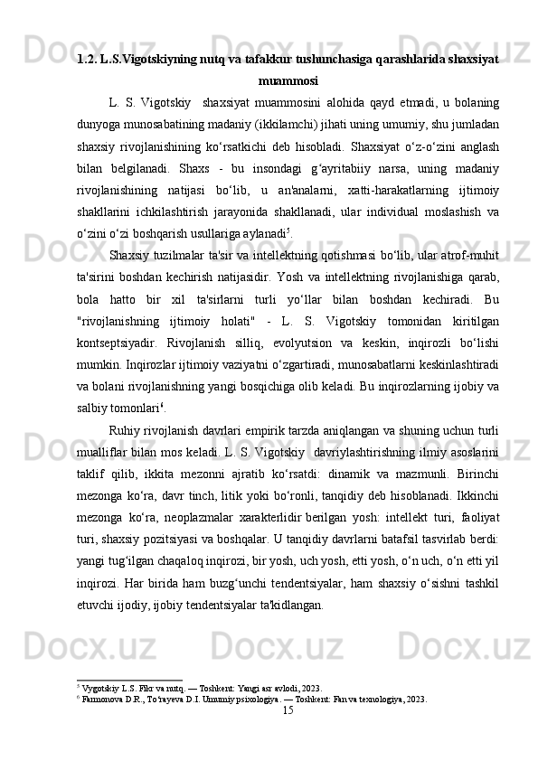 1.2. L.S.Vigotskiyning nutq va tafakkur tushunchasiga qarashlarida shaxsiyat
muammosi
L.   S.   Vigotskiy     shaxsiyat   muammosini   alohida   qayd   etmadi,   u   bolaning
dunyoga munosabatining madaniy (ikkilamchi) jihati uning umumiy, shu jumladan
shaxsiy   rivojlanishining   ko‘rsatkichi   deb   hisobladi.   Shaxsiyat   o‘z-o‘zini   anglash
bilan   belgilanadi.   Shaxs   -   bu   insondagi   g ayritabiiy   narsa,   uning   madaniyʻ
rivojlanishining   natijasi   bo‘lib,   u   an'analarni,   xatti-harakatlarning   ijtimoiy
shakllarini   ichkilashtirish   jarayonida   shakllanadi,   ular   individual   moslashish   va
o‘zini o‘zi boshqarish usullariga aylanadi 5
.
Shaxsiy tuzilmalar ta'sir va intellektning qotishmasi bo‘lib, ular atrof-muhit
ta'sirini   boshdan   kechirish   natijasidir.   Yosh   va   intellektning   rivojlanishiga   qarab,
bola   hatto   bir   xil   ta'sirlarni   turli   yo‘llar   bilan   boshdan   kechiradi.   Bu
"rivojlanishning   ijtimoiy   holati"   -   L.   S.   Vigotskiy   tomonidan   kiritilgan
kontseptsiyadir.   Rivojlanish   silliq,   evolyutsion   va   keskin,   inqirozli   bo‘lishi
mumkin. Inqirozlar ijtimoiy vaziyatni o‘zgartiradi, munosabatlarni keskinlashtiradi
va bolani rivojlanishning yangi bosqichiga olib keladi. Bu inqirozlarning ijobiy va
salbiy tomonlari 6
.
Ruhiy rivojlanish davrlari empirik tarzda aniqlangan va shuning uchun turli
mualliflar  bilan  mos  keladi. L. S.  Vigotskiy   davriylashtirishning  ilmiy  asoslarini
taklif   qilib,   ikkita   mezonni   ajratib   ko‘rsatdi:   dinamik   va   mazmunli.   Birinchi
mezonga   ko‘ra,   davr   tinch,  litik  yoki   bo‘ronli,  tanqidiy   deb  hisoblanadi.   Ikkinchi
mezonga   ko‘ra,   neoplazmalar   xarakterlidir   berilgan   yosh :   intellekt   turi,   faoliyat
turi, shaxsiy pozitsiyasi va boshqalar. U tanqidiy davrlarni batafsil tasvirlab berdi:
yangi tug ilgan chaqaloq inqirozi, bir yosh, uch yosh, etti yosh, o‘n uch, o‘n etti yil	
ʻ
inqirozi.   Har   birida   ham   buzg unchi   tendentsiyalar,   ham   shaxsiy   o‘sishni   tashkil	
ʻ
etuvchi ijodiy, ijobiy tendentsiyalar ta'kidlangan.
5
 Vygotskiy L.S. Fikr va nutq. — Toshkent: Yangi asr avlodi, 2023.
6
 Farmonova D.R., To‘rayeva D.I. Umumiy psixologiya. — Toshkent: Fan va texnologiya, 2023.
15 