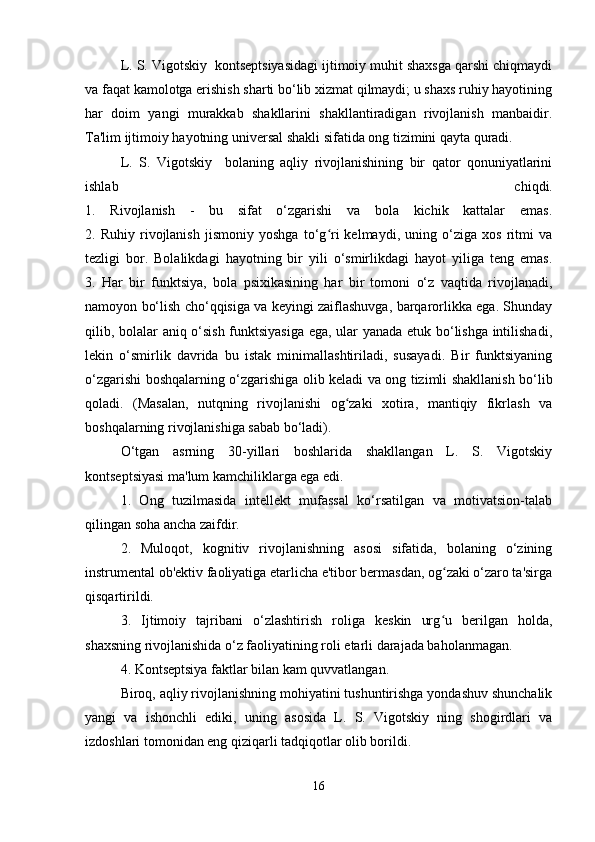 L. S. Vigotskiy  kontseptsiyasidagi ijtimoiy muhit shaxsga qarshi chiqmaydi
va faqat kamolotga erishish sharti bo‘lib xizmat qilmaydi; u shaxs ruhiy hayotining
har   doim   yangi   murakkab   shakllarini   shakllantiradigan   rivojlanish   manbaidir.
Ta'lim ijtimoiy hayotning universal shakli sifatida ong tizimini qayta quradi.
L.   S.   Vigotskiy     bolaning   aqliy   rivojlanishining   bir   qator   qonuniyatlarini
ishlab   chiqdi.
1.   Rivojlanish   -   bu   sifat   o‘zgarishi   va   bola   kichik   kattalar   emas.
2.   Ruhiy   rivojlanish   jismoniy   yoshga   to‘g ri   kelmaydi,   uning   o‘ziga   xos   ritmi   vaʻ
tezligi   bor.   Bolalikdagi   hayotning   bir   yili   o‘smirlikdagi   hayot   yiliga   teng   emas.
3.   Har   bir   funktsiya,   bola   psixikasining   har   bir   tomoni   o‘z   vaqtida   rivojlanadi,
namoyon bo‘lish cho‘qqisiga va keyingi zaiflashuvga, barqarorlikka ega. Shunday
qilib, bolalar aniq o‘sish funktsiyasiga  ega, ular yanada etuk bo‘lishga intilishadi,
lekin   o‘smirlik   davrida   bu   istak   minimallashtiriladi,   susayadi.   Bir   funktsiyaning
o‘zgarishi boshqalarning o‘zgarishiga olib keladi va ong tizimli shakllanish bo‘lib
qoladi.   (Masalan,   nutqning   rivojlanishi   og zaki   xotira,   mantiqiy   fikrlash   va	
ʻ
boshqalarning rivojlanishiga sabab bo‘ladi).
O‘tgan   asrning   30-yillari   boshlarida   shakllangan   L.   S.   Vigotskiy
kontseptsiyasi ma'lum kamchiliklarga ega edi.
1.   Ong   tuzilmasida   intellekt   mufassal   ko‘rsatilgan   va   motivatsion-talab
qilingan soha ancha zaifdir.
2.   Muloqot,   kognitiv   rivojlanishning   asosi   sifatida,   bolaning   o‘zining
instrumental ob'ektiv faoliyatiga etarlicha e'tibor bermasdan, og zaki o‘zaro ta'sirga	
ʻ
qisqartirildi.
3.   Ijtimoiy   tajribani   o‘zlashtirish   roliga   keskin   urg u   berilgan   holda,
ʻ
shaxsning rivojlanishida o‘z faoliyatining roli etarli darajada baholanmagan.
4. Kontseptsiya faktlar bilan kam quvvatlangan.
Biroq, aqliy rivojlanishning mohiyatini tushuntirishga yondashuv shunchalik
yangi   va   ishonchli   ediki,   uning   asosida   L.   S.   Vigotskiy   ning   shogirdlari   va
izdoshlari tomonidan eng qiziqarli tadqiqotlar olib borildi.
16 
