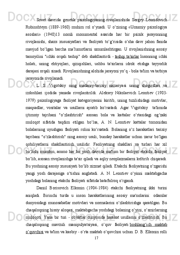 Sovet   davrida   genetik   psixologiyaning   rivojlanishida   Sergey   Leonidovich
Rubinshteyn   (1889-1960)   muhim   rol   o‘ynadi.   U   o‘zining   «Umumiy   psixologiya
asoslari»   (1940)13   nomli   monumental   asarida   har   bir   psixik   jarayonning
rivojlanishi,   shaxs   xususiyatlari   va   faoliyati   to‘g risida   o‘sha   davr   jahon   fanidaʻ
mavjud   bo‘lgan   barcha   ma’lumotlarni   umumlashtirgan.   U   rivojlanishning   asosiy
tamoyilini   "ichki   orqali   tashqi"   deb   shakllantirdi   -   tashqi   ta'sirlar   Insonning   ichki
holati,   uning   ehtiyojlari,   qiziqishlari,   ushbu   ta'sirlarni   idrok   etishga   tayyorlik
darajasi orqali sinadi. Rivojlanishning alohida jarayoni yo‘q - bola ta'lim va tarbiya
jarayonida rivojlanadi.
L.   S.   Vigotskiy   ning   madaniy-tarixiy   nazariyasi   uning   shogirdlari   va
izdoshlari   ijodida   yanada   rivojlantirildi.   Aleksey   Nikolaevich   Leontiev   (1903-
1979)   psixologiyaga   faoliyat   kategoriyasini   kiritib,   uning   tuzilishidagi   motivlar,
maqsadlar,   vositalar   va   usullarni   ajratib   ko‘rsatadi.   Agar   Vigotskiy     ta'limida
ijtimoiy   tajribani   "o‘zlashtirish"   asosan   bola   va   kattalar   o‘rtasidagi   og zaki	
ʻ
muloqot   sifatida   taqdim   etilgan   bo‘lsa,   A.   N.   Leontiev   kattalar   tomonidan
bolalarning   uyushgan   faoliyati   rolini   ko‘rsatadi.   Bolaning   o‘z   harakatlari   tarixiy
tajribani   "o‘zlashtirish"   ning   asosiy   usuli,   bunday   harakatlar   uchun   zarur   bo‘lgan
qobiliyatlarni   shakllantirish   usulidir.   Faoliyatning   shakllari   va   turlari   har   xil
bo‘lishi   mumkin,  ammo  har  bir   yosh  davrida  ma'lum  bir   faoliyat  etakchi   faoliyat
bo‘lib, asosan rivojlanishga ta'sir qiladi va aqliy neoplazmalarni keltirib chiqaradi.
Bu yoshning asosiy xususiyati bo‘lib xizmat qiladi. Etakchi faoliyatning o‘zgarishi
yangi   yosh   darajasiga   o‘tishni   anglatadi.   A.   N.   Leontiev   o‘yinni   maktabgacha
yoshdagi bolaning etakchi faoliyati sifatida batafsilroq o‘rgandi.
Daniil   Borisovich   Elkonin   (1904-1984)   etakchi   faoliyatning   ikki   turini
aniqladi.   Birinchi   turda   u   inson   harakatlarining   asosiy   ma'nolarini:   odamlar
dunyosidagi   munosabatlar   motivlari   va   normalarini   o‘zlashtirishga   qaratilgan.   Bu
chaqaloqning hissiy aloqasi, maktabgacha yoshdagi bolaning o‘yini, o‘smirlarning
muloqoti.   Yana   bir   turi   -   ob'ektlar   dunyosida   harakat   usullarini   o‘zlashtirish.   Bu
chaqaloqning   mavzuli   manipulyatsiyasi,   o‘quv   faoliyati   boshlang ich   maktab	
ʻ
o‘quvchisi   va ta'lim va kasbiy - o‘rta maktab o‘quvchisi uchun. D. B. Elkonin rolli
17 