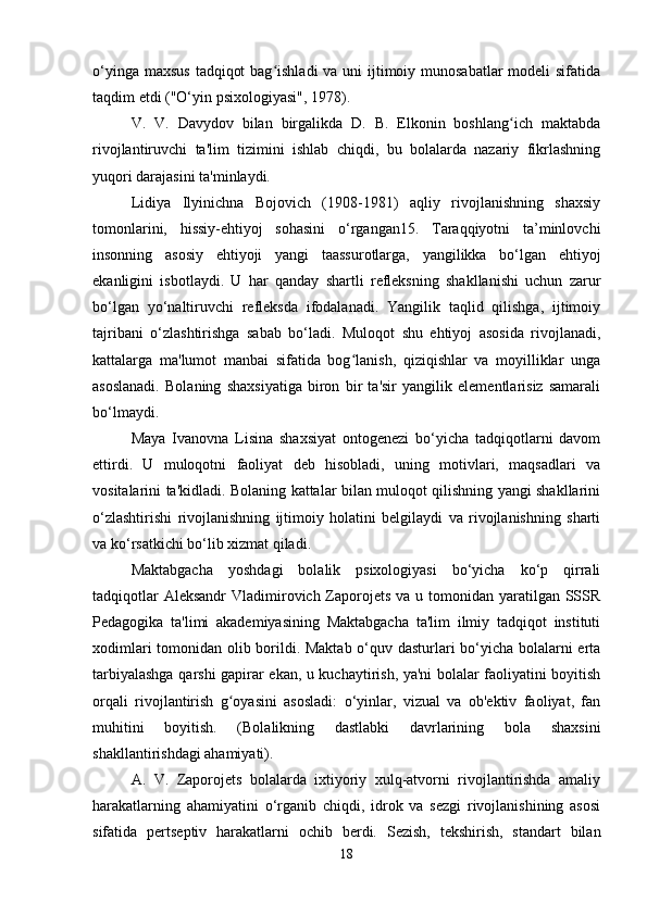 o‘yinga maxsus  tadqiqot  bag ishladi  va uni  ijtimoiy munosabatlar  modeli  sifatidaʻ
taqdim etdi ("O‘yin psixologiyasi", 1978).
V.   V.   Davydov   bilan   birgalikda   D.   B.   Elkonin   boshlang ich   maktabda	
ʻ
rivojlantiruvchi   ta'lim   tizimini   ishlab   chiqdi,   bu   bolalarda   nazariy   fikrlashning
yuqori darajasini ta'minlaydi.
Lidiya   Ilyinichna   Bojovich   (1908-1981)   aqliy   rivojlanishning   shaxsiy
tomonlarini,   hissiy-ehtiyoj   sohasini   o‘rgangan15.   Taraqqiyotni   ta’minlovchi
insonning   asosiy   ehtiyoji   yangi   taassurotlarga,   yangilikka   bo‘lgan   ehtiyoj
ekanligini   isbotlaydi.   U   har   qanday   shartli   refleksning   shakllanishi   uchun   zarur
bo‘lgan   yo‘naltiruvchi   refleksda   ifodalanadi.   Yangilik   taqlid   qilishga,   ijtimoiy
tajribani   o‘zlashtirishga   sabab   bo‘ladi.   Muloqot   shu   ehtiyoj   asosida   rivojlanadi,
kattalarga   ma'lumot   manbai   sifatida   bog lanish,   qiziqishlar   va   moyilliklar   unga	
ʻ
asoslanadi.   Bolaning   shaxsiyatiga   biron   bir   ta'sir   yangilik   elementlarisiz   samarali
bo‘lmaydi.
Maya   Ivanovna   Lisina   shaxsiyat   ontogenezi   bo‘yicha   tadqiqotlarni   davom
ettirdi.   U   muloqotni   faoliyat   deb   hisobladi,   uning   motivlari,   maqsadlari   va
vositalarini ta'kidladi. Bolaning kattalar bilan muloqot qilishning yangi shakllarini
o‘zlashtirishi   rivojlanishning   ijtimoiy   holatini   belgilaydi   va   rivojlanishning   sharti
va ko‘rsatkichi bo‘lib xizmat qiladi.
Maktabgacha   yoshdagi   bolalik   psixologiyasi   bo‘yicha   ko‘p   qirrali
tadqiqotlar  Aleksandr  Vladimirovich Zaporojets va u tomonidan yaratilgan SSSR
Pedagogika   ta'limi   akademiyasining   Maktabgacha   ta'lim   ilmiy   tadqiqot   instituti
xodimlari tomonidan olib borildi. Maktab o‘quv dasturlari bo‘yicha bolalarni erta
tarbiyalashga qarshi gapirar ekan, u kuchaytirish, ya'ni bolalar faoliyatini boyitish
orqali   rivojlantirish   g oyasini   asosladi:   o‘yinlar,   vizual   va   ob'ektiv   faoliyat,   fan	
ʻ
muhitini   boyitish.   (Bolalikning   dastlabki   davrlarining   bola   shaxsini
shakllantirishdagi ahamiyati).
A.   V.   Zaporojets   bolalarda   ixtiyoriy   xulq-atvorni   rivojlantirishda   amaliy
harakatlarning   ahamiyatini   o‘rganib   chiqdi,   idrok   va   sezgi   rivojlanishining   asosi
sifatida   pertseptiv   harakatlarni   ochib   berdi.   Sezish,   tekshirish,   standart   bilan
18 