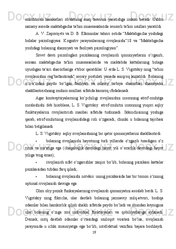 solishtirish   harakatlari   ob'ektning   aniq   tasvirini   yaratishga   imkon   beradi.   Ushbu
nazariy asosda maktabgacha ta'lim muassasalarida sensorli ta'lim usullari yaratildi.
A. V. Zaporojets va D. B. Elkoninlar tahriri ostida “Maktabgacha yoshdagi
bolalar   psixologiyasi.   Kognitiv   jarayonlarning   rivojlanishi”18   va   “Maktabgacha
yoshdagi bolaning shaxsiyati va faoliyati psixologiyasi”.
Sovet   davri   psixologlari   psixikaning   rivojlanish   qonuniyatlarini   o‘rganib,
asosan   maktabgacha   ta'lim   muassasalarida   va   maktabda   kattalarning   bolaga
uyushgan ta'siri sharoitlariga e'tibor qaratdilar. U erda L. S. Vigotskiy ning "ta'lim
rivojlanishni   rag batlantiradi"   asosiy   postulati   yanada   aniqroq  kuzatildi.   Bolaningʻ
o‘z-o‘zidan   paydo   bo‘lgan   faoliyati   va   oilaviy   tarbiya   sharoitlari   shaxsiyatni
shakllantirishning muhim omillari sifatida kamroq ifodalanadi.
Agar   kontseptsiyalarning   ko‘pchiligi   rivojlanishni   insonning   atrof-muhitga
moslashishi   deb   hisoblasa,   L.   S.   Vigotskiy     atrof-muhitni   insonning   yuqori   aqliy
funktsiyalarini   rivojlantirish   manbai   sifatida   tushunadi.   Ikkinchisining   yoshiga
qarab,   atrof-muhitning   rivojlanishdagi   roli   o‘zgaradi,   chunki   u   bolaning   tajribasi
bilan belgilanadi.
L. S. Vigotskiy  aqliy rivojlanishning bir qator qonuniyatlarini shakllantirdi:
 bolaning   rivojlanishi   hayotning   turli   yillarida   o‘zgarib   turadigan   o‘z
ritmi   va   sur'atiga   ega   (chaqaloqlik   davridagi   hayot   yili   o‘smirlik   davridagi   hayot
yiliga teng emas);
 rivojlanish sifat o‘zgarishlar zanjiri bo‘lib, bolaning psixikasi  kattalar
psixikasidan tubdan farq qiladi;
 bolaning rivojlanishi notekis: uning psixikasida har bir tomon o‘zining
optimal rivojlanish davriga ega.
Olim oliy psixik funksiyalarning rivojlanish qonuniyatini asoslab berdi. L. S.
Vigotskiy   ning   fikricha,   ular   dastlab   bolaning   jamoaviy   xulq-atvori,   boshqa
odamlar bilan hamkorlik qilish shakli sifatida paydo bo‘ladi va shundan keyingina
ular   bolaning   o‘ziga   xos   individual   funktsiyalari   va   qobiliyatlariga   aylanadi.
Demak,   nutq   dastlab   odamlar   o‘rtasidagi   muloqot   vositasi   bo‘lsa,   rivojlanish
jarayonida   u   ichki   xususiyatga   ega   bo‘lib,   intellektual   vazifani   bajara   boshlaydi.
19 
