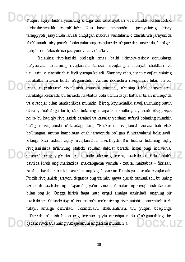 Yuqori   aqliy   funktsiyalarning   o‘ziga   xos   xususiyatlari   vositachilik,   xabardorlik,
o‘zboshimchalik,   tizimlilikdir.   Ular   hayot   davomida   -   jamiyatning   tarixiy
taraqqiyoti jarayonida ishlab chiqilgan maxsus vositalarni o‘zlashtirish jarayonida
shakllanadi; oliy psixik funksiyalarning rivojlanishi o‘rganish jarayonida, berilgan
qoliplarni o‘zlashtirish jarayonida sodir bo‘ladi. 
Bolaning   rivojlanishi   biologik   emas,   balki   ijtimoiy-tarixiy   qonunlarga
bo‘ysunadi.   Bolaning   rivojlanishi   tarixan   rivojlangan   faoliyat   shakllari   va
usullarini o‘zlashtirish tufayli yuzaga keladi. Shunday qilib, inson rivojlanishining
harakatlantiruvchi   kuchi   o‘rganishdir.   Ammo   ikkinchisi   rivojlanish   bilan   bir   xil
emas,   u   proksimal   rivojlanish   zonasini   yaratadi,   o‘zining   ichki   jarayonlarini
harakatga keltiradi, bu birinchi navbatda bola uchun faqat kattalar bilan muloqotda
va o‘rtoqlar bilan hamkorlikda mumkin. Biroq, keyinchalik, rivojlanishning butun
ichki   yo‘nalishiga   kirib,   ular   bolaning   o‘ziga   xos   mulkiga   aylanadi.   Eng   yaqin
zona - bu haqiqiy rivojlanish darajasi va kattalar yordami tufayli bolaning mumkin
bo‘lgan   rivojlanishi   o‘rtasidagi   farq.   “Proksimal   rivojlanish   zonasi   hali   etuk
bo‘lmagan,   ammo   kamolotga   etish   jarayonida   bo‘lgan   funktsiyalarni   belgilaydi;
ertangi   kun   uchun   aqliy   rivojlanishni   tavsiflaydi.   Bu   hodisa   bolaning   aqliy
rivojlanishida   ta'limning   etakchi   rolidan   dalolat   beradi.   Inson   ongi   individual
jarayonlarning   yig indisi   emas,   balki   ularning   tizimi,   tuzilishidir.   Erta   bolalikʻ
davrida   idrok   ong   markazida,   maktabgacha   yoshda   -   xotira,   maktabda   -   fikrlash.
Boshqa   barcha   psixik   jarayonlar   ongdagi   hukmron   funktsiya   ta'sirida   rivojlanadi.
Psixik rivojlanish jarayoni deganda ong tizimini qayta qurish tushuniladi, bu uning
semantik   tuzilishining   o‘zgarishi,   ya'ni   umumlashmalarning   rivojlanish   darajasi
bilan   bog liq.   Ongga   kirish   faqat   nutq   orqali   amalga   oshiriladi,   ongning   bir	
ʻ
tuzilishidan ikkinchisiga o‘tish esa so‘z ma'nosining rivojlanishi - umumlashtirish
tufayli   amalga   oshiriladi.   Ikkinchisini   shakllantirish,   uni   yuqori   bosqichga
o‘tkazish,   o‘qitish   butun   ong   tizimini   qayta   qurishga   qodir   ("o‘rganishdagi   bir
qadam rivojlanishning yuz qadamini anglatishi mumkin").
20 