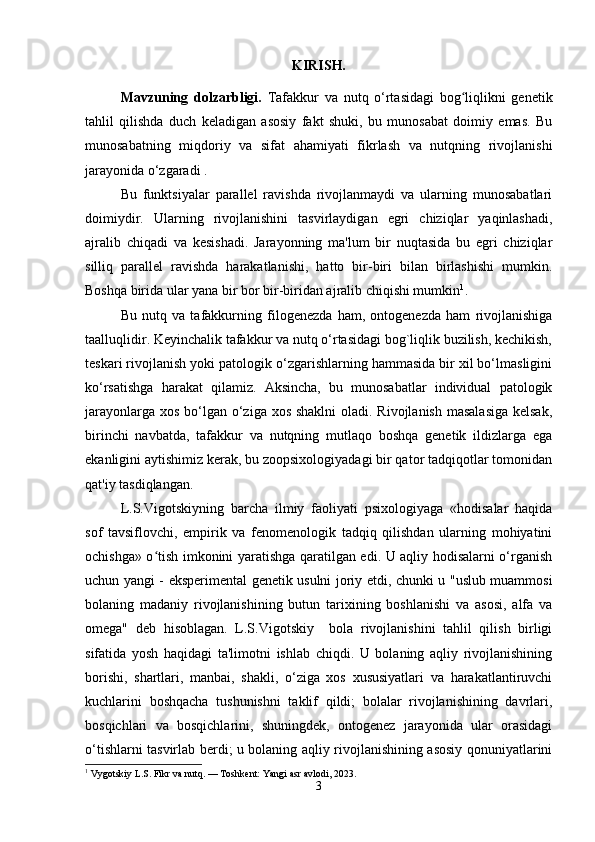 KIRISH.
Mavzuning   dolzarbligi.   Tafakkur   va   nutq   o‘rtasidagi   bog liqlikni   genetikʻ
tahlil   qilishda   duch   keladigan   asosiy   fakt   shuki,   bu   munosabat   doimiy   emas.   Bu
munosabatning   miqdoriy   va   sifat   ahamiyati   fikrlash   va   nutqning   rivojlanishi
jarayonida o‘zgaradi .
Bu   funktsiyalar   parallel   ravishda   rivojlanmaydi   va   ularning   munosabatlari
doimiydir.   Ularning   rivojlanishini   tasvirlaydigan   egri   chiziqlar   yaqinlashadi,
ajralib   chiqadi   va   kesishadi.   Jarayonning   ma'lum   bir   nuqtasida   bu   egri   chiziqlar
silliq   parallel   ravishda   harakatlanishi,   hatto   bir-biri   bilan   birlashishi   mumkin.
Boshqa birida ular yana bir bor bir-biridan ajralib chiqishi mumkin 1
. 
Bu   nutq   va   tafakkurning   filogenezda   ham,   ontogenezda   ham   rivojlanishiga
taalluqlidir. Keyinchalik tafakkur va nutq o‘rtasidagi bog`liqlik buzilish, kechikish,
teskari rivojlanish yoki patologik o‘zgarishlarning hammasida bir xil bo‘lmasligini
ko‘rsatishga   harakat   qilamiz.   Aksincha,   bu   munosabatlar   individual   patologik
jarayonlarga xos bo‘lgan o‘ziga xos shaklni  oladi. Rivojlanish masalasiga  kelsak,
birinchi   navbatda,   tafakkur   va   nutqning   mutlaqo   boshqa   genetik   ildizlarga   ega
ekanligini aytishimiz kerak, bu zoopsixologiyadagi bir qator tadqiqotlar tomonidan
qat'iy tasdiqlangan.
L.S.Vigotskiyning   barcha   ilmiy   faoliyati   psixologiyaga   «hodisalar   haqida
sof   tavsiflovchi,   empirik   va   fenomenologik   tadqiq   qilishdan   ularning   mohiyatini
ochishga» o tish imkonini yaratishga qaratilgan edi. U aqliy hodisalarni o‘rganish	
ʻ
uchun yangi - eksperimental genetik usulni joriy etdi, chunki u "uslub muammosi
bolaning   madaniy   rivojlanishining   butun   tarixining   boshlanishi   va   asosi,   alfa   va
omega"   deb   hisoblagan.   L.S.Vigotskiy     bola   rivojlanishini   tahlil   qilish   birligi
sifatida   yosh   haqidagi   ta'limotni   ishlab   chiqdi.   U   bolaning   aqliy   rivojlanishining
borishi,   shartlari,   manbai,   shakli,   o‘ziga   xos   xususiyatlari   va   harakatlantiruvchi
kuchlarini   boshqacha   tushunishni   taklif   qildi;   bolalar   rivojlanishining   davrlari,
bosqichlari   va   bosqichlarini,   shuningdek,   ontogenez   jarayonida   ular   orasidagi
o‘tishlarni tasvirlab berdi; u bolaning aqliy rivojlanishining asosiy qonuniyatlarini
1
 Vygotskiy L.S. Fikr va nutq. — Toshkent: Yangi asr avlodi, 2023.
3 