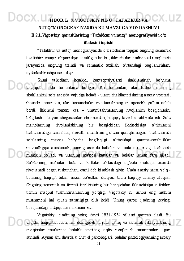 II BOB. L. S. VIGOTSKIY NING “TAFAKKUR VA
NUTQ”MONOGRAFIYASIDA BU MAVZUGA YONDASHUVI
II.2.1. Vigotskiy  qarashlarining “Tafakkur va nutq” monografiyasida o‘z
ifodasini top ishi
“Tafakkur va nutq” monografiyasida o‘z ifodasini topgan ongning semantik
tuzilishini chuqur o‘rganishga qaratilgan bo‘lsa, ikkinchidan, individual rivojlanish
jarayonida   ongning   tizimli   va   semantik   tuzilishi   o‘rtasidagi   bog lanishlarniʻ
oydinlashtirishga qaratilgan.
Shuni   ta'kidlash   kerakki,   kontseptsiyalarni   shakllantirish   bo‘yicha
tadqiqotlar   ikki   tomonlama   bo‘lgan.   Bir   tomondan,   ular   tushunchalarning
shakllanishi so‘z asosida vujudga keladi - ularni shakllantirishning asosiy vositasi;
ikkinchi   tomondan,   ular   tushunchalar   rivojlanishining   ontogenetik   yo‘lini   ochib
berdi.   Ikkinchi   tomoni   esa   –   umumlashmalarning   rivojlanish   bosqichlarini
belgilash   –   bayon   chegarasidan   chiqmasdan,   haqiqiy   tavsif   xarakterida   edi.   So‘z
ma'nolarining   rivojlanishining   bir   bosqichidan   ikkinchisiga   o‘tishlarini
tushuntirishga   urinishlar,   shekilli,   muallifning   o‘zini   qoniqtirmagan.   Tushuntirish
so‘zlarning   mavzu   bo‘yicha   bog liqligi   o‘rtasidagi   qarama-qarshiliklar	
ʻ
mavjudligiga   asoslanadi,   buning   asosida   kattalar   va   bola   o‘rtasidagi   tushunish
mumkin   bo‘ladi   va   ularning   ma'nosi   kattalar   va   bolalar   uchun   farq   qiladi.
So‘zlarning   ma'nolari   bola   va   kattalar   o‘rtasidagi   og zaki   muloqot   asosida	
ʻ
rivojlanadi degan tushunchani etarli deb hisoblash qiyin. Unda asosiy narsa yo‘q -
bolaning   haqiqat   bilan,   inson   ob'ektlari   dunyosi   bilan   haqiqiy   amaliy   aloqasi.
Ongning   semantik   va   tizimli   tuzilishining   bir   bosqichdan   ikkinchisiga   o‘tishlari
uchun   maqbul   tushuntirishlarning   yo‘qligi   Vigotskiy   ni   ushbu   eng   muhim
muammoni   hal   qilish   zarurligiga   olib   keldi.   Uning   qarori   ijodning   keyingi
bosqichidagi tadqiqotlar mazmuni edi.
Vigotskiy     ijodining   oxirgi   davri   1931-1934   yillarni   qamrab   oladi.   Bu
vaqtda,   haqiqatan   ham,   har   doimgidek,   u   juda   qattiq   va   samarali   ishlaydi.Uning
qiziqishlari   markazida   bolalik   davridagi   aqliy   rivojlanish   muammolari   ilgari
suriladi. Aynan shu davrda u chet el psixologlari, bolalar psixologiyasining asosiy
21 
