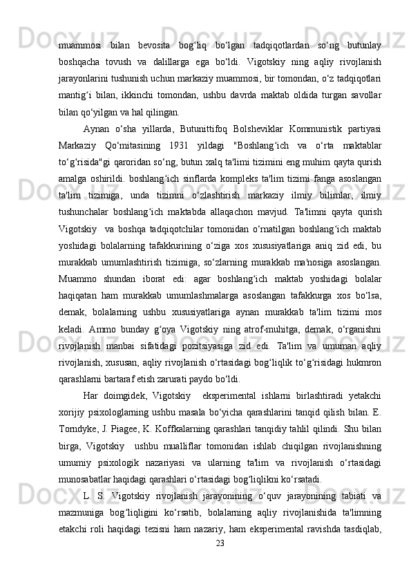 muammosi   bilan   bevosita   bog liq   bo‘lgan   tadqiqotlardan   so‘ng   butunlayʻ
boshqacha   tovush   va   dalillarga   ega   bo‘ldi.   Vigotskiy   ning   aqliy   rivojlanish
jarayonlarini tushunish uchun markaziy muammosi, bir tomondan, o‘z tadqiqotlari
mantig i   bilan,   ikkinchi   tomondan,   ushbu   davrda   maktab   oldida   turgan   savollar	
ʻ
bilan qo‘yilgan va hal qilingan.
Aynan   o‘sha   yillarda,   Butunittifoq   Bolsheviklar   Kommunistik   partiyasi
Markaziy   Qo‘mitasining   1931   yildagi   "Boshlang ich   va   o‘rta   maktablar	
ʻ
to‘g risida"gi qaroridan so‘ng, butun xalq ta'limi tizimini eng muhim qayta qurish	
ʻ
amalga   oshirildi.   boshlang ich   sinflarda   kompleks   ta'lim   tizimi   fanga   asoslangan	
ʻ
ta'lim   tizimiga,   unda   tizimni   o‘zlashtirish   markaziy   ilmiy   bilimlar,   ilmiy
tushunchalar   boshlang ich   maktabda   allaqachon   mavjud.   Ta'limni   qayta   qurish	
ʻ
Vigotskiy     va   boshqa   tadqiqotchilar   tomonidan   o‘rnatilgan   boshlang ich   maktab	
ʻ
yoshidagi   bolalarning   tafakkurining   o‘ziga   xos   xususiyatlariga   aniq   zid   edi,   bu
murakkab   umumlashtirish   tizimiga,   so‘zlarning   murakkab   ma'nosiga   asoslangan.
Muammo   shundan   iborat   edi:   agar   boshlang ich   maktab   yoshidagi   bolalar	
ʻ
haqiqatan   ham   murakkab   umumlashmalarga   asoslangan   tafakkurga   xos   bo‘lsa,
demak,   bolalarning   ushbu   xususiyatlariga   aynan   murakkab   ta'lim   tizimi   mos
keladi.   Ammo   bunday   g oya   Vigotskiy   ning   atrof-muhitga,   demak,   o‘rganishni	
ʻ
rivojlanish   manbai   sifatidagi   pozitsiyasiga   zid   edi.   Ta'lim   va   umuman   aqliy
rivojlanish, xususan, aqliy rivojlanish o‘rtasidagi  bog liqlik to‘g risidagi  hukmron	
ʻ ʻ
qarashlarni bartaraf etish zarurati paydo bo‘ldi.
Har   doimgidek,   Vigotskiy     eksperimental   ishlarni   birlashtiradi   yetakchi
xorijiy   psixologlarning  ushbu   masala   bo‘yicha   qarashlarini   tanqid   qilish   bilan.   E.
Torndyke, J. Piagee, K. Koffkalarning qarashlari tanqidiy tahlil qilindi. Shu bilan
birga,   Vigotskiy     ushbu   mualliflar   tomonidan   ishlab   chiqilgan   rivojlanishning
umumiy   psixologik   nazariyasi   va   ularning   ta'lim   va   rivojlanish   o‘rtasidagi
munosabatlar haqidagi qarashlari o‘rtasidagi bog liqlikni ko‘rsatadi.	
ʻ
L.   S.   Vigotskiy   rivojlanish   jarayonining   o‘quv   jarayonining   tabiati   va
mazmuniga   bog liqligini   ko‘rsatib,   bolalarning   aqliy   rivojlanishida   ta'limning	
ʻ
etakchi   roli   haqidagi   tezisni   ham   nazariy,   ham   eksperimental   ravishda   tasdiqlab,
23 
