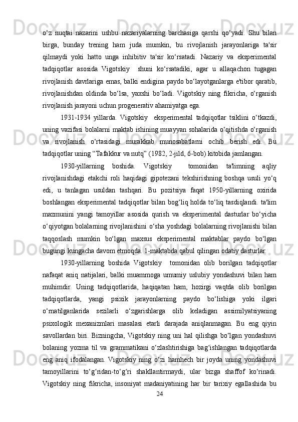 o‘z   nuqtai   nazarini   ushbu   nazariyalarning   barchasiga   qarshi   qo‘yadi.   Shu   bilan
birga,   bunday   trening   ham   juda   mumkin,   bu   rivojlanish   jarayonlariga   ta'sir
qilmaydi   yoki   hatto   unga   inhibitiv   ta'sir   ko‘rsatadi.   Nazariy   va   eksperimental
tadqiqotlar   asosida   Vigotskiy     shuni   ko‘rsatadiki,   agar   u   allaqachon   tugagan
rivojlanish davrlariga emas, balki endigina paydo bo‘layotganlarga e'tibor qaratib,
rivojlanishdan   oldinda   bo‘lsa,   yaxshi   bo‘ladi.   Vigotskiy   ning   fikricha,   o‘rganish
rivojlanish jarayoni uchun progenerativ ahamiyatga ega.
1931-1934   yillarda.   Vigotskiy     eksperimental   tadqiqotlar   tsiklini   o‘tkazdi,
uning vazifasi  bolalarni maktab ishining muayyan sohalarida o‘qitishda o‘rganish
va   rivojlanish   o‘rtasidagi   murakkab   munosabatlarni   ochib   berish   edi.   Bu
tadqiqotlar uning “Tafakkur va nutq” (1982, 2-jild, 6-bob) kitobida jamlangan.
1930-yillarning   boshida.   Vigotskiy     tomonidan   ta'limning   aqliy
rivojlanishdagi   etakchi   roli   haqidagi   gipotezani   tekshirishning   boshqa   usuli   yo‘q
edi,   u   tanlagan   usuldan   tashqari.   Bu   pozitsiya   faqat   1950-yillarning   oxirida
boshlangan eksperimental tadqiqotlar bilan bog liq holda to‘liq tasdiqlandi. ta'limʻ
mazmunini   yangi   tamoyillar   asosida   qurish   va   eksperimental   dasturlar   bo‘yicha
o‘qiyotgan bolalarning rivojlanishini o‘sha yoshdagi bolalarning rivojlanishi bilan
taqqoslash   mumkin   bo‘lgan   maxsus   eksperimental   maktablar   paydo   bo‘lgan
bugungi kungacha davom etmoqda. 1-maktabda qabul qilingan odatiy dasturlar.
1930-yillarning   boshida   Vigotskiy     tomonidan   olib   borilgan   tadqiqotlar
nafaqat   aniq   natijalari,   balki   muammoga   umumiy   uslubiy   yondashuvi   bilan   ham
muhimdir.   Uning   tadqiqotlarida,   haqiqatan   ham,   hozirgi   vaqtda   olib   borilgan
tadqiqotlarda,   yangi   psixik   jarayonlarning   paydo   bo‘lishiga   yoki   ilgari
o‘rnatilganlarida   sezilarli   o‘zgarishlarga   olib   keladigan   assimilyatsiyaning
psixologik   mexanizmlari   masalasi   etarli   darajada   aniqlanmagan.   Bu   eng   qiyin
savollardan   biri.   Bizningcha,   Vigotskiy   ning   uni   hal   qilishga   bo‘lgan   yondashuvi
bolaning   yozma   til   va   grammatikani   o‘zlashtirishiga   bag ishlangan   tadqiqotlarda	
ʻ
eng   aniq   ifodalangan.   Vigotskiy   ning   o‘zi   hamhech   bir   joyda   uning   yondashuvi
tamoyillarini   to‘g ridan-to‘g ri   shakllantirmaydi,   ular   bizga   shaffof   ko‘rinadi.	
ʻ ʻ
Vigotskiy   ning   fikricha,   insoniyat   madaniyatining   har   bir   tarixiy   egallashida   bu
24 