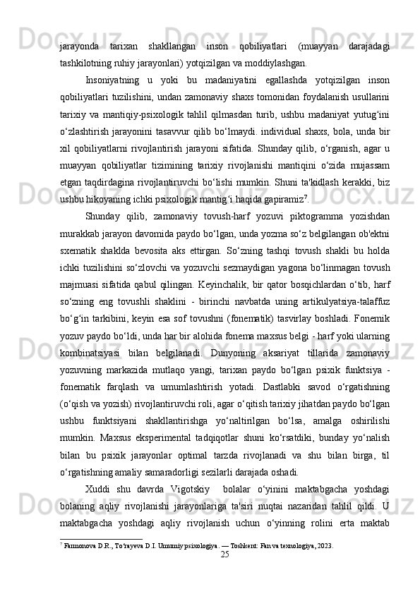 jarayonda   tarixan   shakllangan   inson   qobiliyatlari   (muayyan   darajadagi
tashkilotning ruhiy jarayonlari) yotqizilgan va moddiylashgan.
Insoniyatning   u   yoki   bu   madaniyatini   egallashda   yotqizilgan   inson
qobiliyatlari   tuzilishini, undan  zamonaviy  shaxs   tomonidan  foydalanish  usullarini
tarixiy   va   mantiqiy-psixologik   tahlil   qilmasdan   turib,   ushbu   madaniyat   yutug iniʻ
o‘zlashtirish   jarayonini   tasavvur   qilib   bo‘lmaydi.   individual   shaxs,   bola,   unda   bir
xil   qobiliyatlarni   rivojlantirish   jarayoni   sifatida.   Shunday   qilib,   o‘rganish,   agar   u
muayyan   qobiliyatlar   tizimining   tarixiy   rivojlanishi   mantiqini   o‘zida   mujassam
etgan taqdirdagina rivojlantiruvchi bo‘lishi  mumkin. Shuni ta'kidlash  kerakki, biz
ushbu hikoyaning ichki psixologik mantig i haqida gapiramiz	
ʻ 7
.
Shunday   qilib,   zamonaviy   tovush-harf   yozuvi   piktogramma   yozishdan
murakkab jarayon davomida paydo bo‘lgan, unda yozma so‘z belgilangan ob'ektni
sxematik   shaklda   bevosita   aks   ettirgan.   So‘zning   tashqi   tovush   shakli   bu   holda
ichki  tuzilishini  so‘zlovchi  va yozuvchi  sezmaydigan  yagona bo‘linmagan  tovush
majmuasi  sifatida qabul  qilingan. Keyinchalik,  bir  qator  bosqichlardan o‘tib, harf
so‘zning   eng   tovushli   shaklini   -   birinchi   navbatda   uning   artikulyatsiya-talaffuz
bo‘g in   tarkibini,   keyin   esa   sof   tovushni   (fonematik)   tasvirlay   boshladi.   Fonemik	
ʻ
yozuv paydo bo‘ldi, unda har bir alohida fonema maxsus belgi - harf yoki ularning
kombinatsiyasi   bilan   belgilanadi.   Dunyoning   aksariyat   tillarida   zamonaviy
yozuvning   markazida   mutlaqo   yangi,   tarixan   paydo   bo‘lgan   psixik   funktsiya   -
fonematik   farqlash   va   umumlashtirish   yotadi.   Dastlabki   savod   o‘rgatishning
(o‘qish va yozish) rivojlantiruvchi roli, agar o‘qitish tarixiy jihatdan paydo bo‘lgan
ushbu   funktsiyani   shakllantirishga   yo‘naltirilgan   bo‘lsa,   amalga   oshirilishi
mumkin.   Maxsus   eksperimental   tadqiqotlar   shuni   ko‘rsatdiki,   bunday   yo‘nalish
bilan   bu   psixik   jarayonlar   optimal   tarzda   rivojlanadi   va   shu   bilan   birga,   til
o‘rgatishning amaliy samaradorligi sezilarli darajada oshadi.
Xuddi   shu   davrda   Vigotskiy     bolalar   o‘yinini   maktabgacha   yoshdagi
bolaning   aqliy   rivojlanishi   jarayonlariga   ta'siri   nuqtai   nazaridan   tahlil   qildi.   U
maktabgacha   yoshdagi   aqliy   rivojlanish   uchun   o‘yinning   rolini   erta   maktab
7
 Farmonova D.R., To‘rayeva D.I. Umumiy psixologiya. — Toshkent: Fan va texnologiya, 2023.
25 