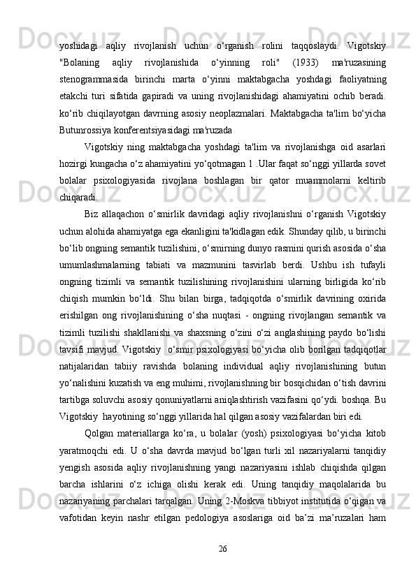 yoshidagi   aqliy   rivojlanish   uchun   o‘rganish   rolini   taqqoslaydi.   Vigotskiy
"Bolaning   aqliy   rivojlanishida   o‘yinning   roli"   (1933)   ma'ruzasining
stenogrammasida   birinchi   marta   o‘yinni   maktabgacha   yoshdagi   faoliyatning
etakchi   turi   sifatida   gapiradi   va   uning   rivojlanishidagi   ahamiyatini   ochib   beradi.
ko‘rib chiqilayotgan davrning asosiy  neoplazmalari. Maktabgacha  ta'lim  bo‘yicha
Butunrossiya konferentsiyasidagi ma'ruzada
Vigotskiy   ning   maktabgacha   yoshdagi   ta'lim   va   rivojlanishga   oid   asarlari
hozirgi kungacha o‘z ahamiyatini yo‘qotmagan 1 .Ular faqat so‘nggi yillarda sovet
bolalar   psixologiyasida   rivojlana   boshlagan   bir   qator   muammolarni   keltirib
chiqaradi.
Biz   allaqachon   o‘smirlik   davridagi   aqliy   rivojlanishni   o‘rganish   Vigotskiy
uchun alohida ahamiyatga ega ekanligini ta'kidlagan edik. Shunday qilib, u birinchi
bo‘lib ongning semantik tuzilishini, o‘smirning dunyo rasmini qurish asosida o‘sha
umumlashmalarning   tabiati   va   mazmunini   tasvirlab   berdi.   Ushbu   ish   tufayli
ongning   tizimli   va   semantik   tuzilishining   rivojlanishini   ularning   birligida   ko‘rib
chiqish   mumkin   bo‘ldi.   Shu   bilan   birga,   tadqiqotda   o‘smirlik   davrining   oxirida
erishilgan   ong   rivojlanishining   o‘sha   nuqtasi   -   ongning   rivojlangan   semantik   va
tizimli   tuzilishi   shakllanishi   va   shaxsning   o‘zini   o‘zi   anglashining   paydo   bo‘lishi
tavsifi mavjud. Vigotskiy   o‘smir psixologiyasi  bo‘yicha olib borilgan tadqiqotlar
natijalaridan   tabiiy   ravishda   bolaning   individual   aqliy   rivojlanishining   butun
yo‘nalishini kuzatish va eng muhimi, rivojlanishning bir bosqichidan o‘tish davrini
tartibga soluvchi asosiy qonuniyatlarni aniqlashtirish vazifasini qo‘ydi. boshqa. Bu
Vigotskiy  hayotining so‘nggi yillarida hal qilgan asosiy vazifalardan biri edi.
Qolgan   materiallarga   ko‘ra,   u   bolalar   (yosh)   psixologiyasi   bo‘yicha   kitob
yaratmoqchi   edi.   U   o‘sha   davrda   mavjud   bo‘lgan   turli   xil   nazariyalarni   tanqidiy
yengish   asosida   aqliy   rivojlanishning   yangi   nazariyasini   ishlab   chiqishda   qilgan
barcha   ishlarini   o‘z   ichiga   olishi   kerak   edi.   Uning   tanqidiy   maqolalarida   bu
nazariyaning parchalari tarqalgan. Uning 2-Moskva tibbiyot institutida o‘qigan va
vafotidan   keyin   nashr   etilgan   pedologiya   asoslariga   oid   ba’zi   ma’ruzalari   ham
26 