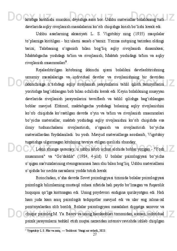 kitobga kiritilishi  mumkin, deyishga asos bor. Ushbu materiallar  bolalikning turli
davrlarida aqliy rivojlanish masalalarini ko‘rib chiqishga kirish bo‘lishi kerak edi.
Ushbu   asarlarning   aksariyati   L.   S.   Vigotskiy   ning   (1935)   maqolalar
to‘plamiga kiritilgan - biz ularni sanab o‘tamiz. Yozma nutqning tarixdan oldingi
tarixi;   Talabaning   o‘rganish   bilan   bog liq   aqliy   rivojlanish   dinamikasi;ʻ
Maktabgacha   yoshdagi   ta'lim   va   rivojlanish;   Maktab   yoshidagi   ta'lim   va   aqliy
rivojlanish muammolari 8
.
Rejalashtirilgan   kitobning   ikkinchi   qismi   bolalikni   davrlashtirishning
umumiy   masalalariga   va   individual   davrlar   va   rivojlanishning   bir   davridan
ikkinchisiga   o‘tishdagi   aqliy   rivojlanish   jarayonlarini   tahlil   qilish   tamoyillarini
yoritishga bag ishlangan bob bilan ochilishi kerak edi. Keyin bolalikning muayyan	
ʻ
davrlarida   rivojlanish   jarayonlarini   tavsiflash   va   tahlil   qilishga   bag ishlangan	
ʻ
boblar   mavjud.   Ehtimol,   maktabgacha   yoshdagi   bolaning   aqliy   rivojlanishini
ko‘rib   chiqishda   ko‘rsatilgan   davrda   o‘yin   va   ta'lim   va   rivojlanish   muammolari
bo‘yicha   materiallar,   maktab   yoshidagi   aqliy   rivojlanishni   ko‘rib   chiqishda   esa
ilmiy   tushunchalarni   rivojlantirish,   o‘rganish   va   rivojlantirish   bo‘yicha
materiallardan   foydalaniladi.   bu   yosh.   Mavjud   materiallarga   asoslanib,   Vigotskiy
tugatishga ulgurmagan kitobning tavsiya etilgan qurilishi shunday.
Lekin shunga qaramay, u ushbu kitob uchun alohida boblar yozgan - "Yosh
muammosi"   va   "Go‘daklik"   (1984,   4-jild).   U   bolalar   psixologiyasi   bo‘yicha
o‘qigan ma'ruzalarining stenogrammasi ham shu bilan bog liq. Ushbu materiallarni	
ʻ
o‘qishda bir nechta narsalarni yodda tutish kerak.
Birinchidan, o‘sha davrda Sovet psixologiyasi tizimida bolalar psixologiyasi
psixologik bilimlarning mustaqil sohasi sifatida hali paydo bo‘lmagan va fuqarolik
huquqini   qo‘lga  kiritmagan  edi.   Uning  poydevori   endigina  qurilayotgan  edi.   Hali
ham   juda   kam   aniq   psixologik   tadqiqotlar   mavjud   edi   va   ular   eng   xilma-xil
pozitsiyalardan   olib   borildi.   Bolalar   psixologiyasi   masalalari   diqqatga   sazovor   va
chuqur psixolog M. Ya. Basov va uning hamkasblari tomonidan, asosan, individual
psixik jarayonlarni tashkil etish nuqtai nazaridan intensiv ravishda ishlab chiqilgan
8
 Vygotskiy L.S. Fikr va nutq. — Toshkent: Yangi asr avlodi, 2023.
27 