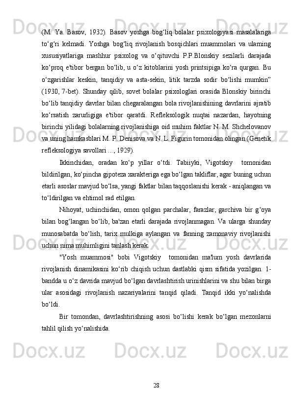 (M.   Ya.   Basov,   1932).   Basov   yoshga   bog liq   bolalar   psixologiyasi   masalalarigaʻ
to‘g ri   kelmadi.   Yoshga   bog liq   rivojlanish   bosqichlari   muammolari   va   ularning	
ʻ ʻ
xususiyatlariga   mashhur   psixolog   va   o‘qituvchi   P.P.Blonskiy   sezilarli   darajada
ko‘proq  e'tibor   bergan  bo‘lib,  u  o‘z  kitoblarini  yosh   printsipiga   ko‘ra  qurgan.  Bu
o‘zgarishlar   keskin,   tanqidiy   va   asta-sekin,   litik   tarzda   sodir   bo‘lishi   mumkin”
(1930,   7-bet).   Shunday   qilib,   sovet   bolalar   psixologlari   orasida   Blonskiy   birinchi
bo‘lib tanqidiy davrlar bilan chegaralangan bola rivojlanishining davrlarini ajratib
ko‘rsatish   zarurligiga   e'tibor   qaratdi.   Refleksologik   nuqtai   nazardan,   hayotning
birinchi yilidagi bolalarning rivojlanishiga oid muhim faktlar N. M. Shchelovanov
va uning hamkasblari M. P. Denisova va N. L. Figurin tomonidan olingan (Genetik
refleksologiya savollari ..., 1929).
Ikkinchidan,   oradan   ko‘p   yillar   o‘tdi.   Tabiiyki,   Vigotskiy     tomonidan
bildirilgan, ko‘pincha gipoteza xarakteriga ega bo‘lgan takliflar, agar buning uchun
etarli asoslar mavjud bo‘lsa, yangi faktlar bilan taqqoslanishi kerak - aniqlangan va
to‘ldirilgan va ehtimol rad etilgan.
Nihoyat,   uchinchidan,   omon   qolgan   parchalar,   farazlar,   garchiva   bir   g oya	
ʻ
bilan   bog langan   bo‘lib,   ba'zan   etarli   darajada   rivojlanmagan.   Va   ularga   shunday	
ʻ
munosabatda   bo‘lish,   tarix   mulkiga   aylangan   va   fanning   zamonaviy   rivojlanishi
uchun nima muhimligini tanlash kerak.
"Yosh   muammosi"   bobi   Vigotskiy     tomonidan   ma'lum   yosh   davrlarida
rivojlanish  dinamikasini  ko‘rib chiqish  uchun dastlabki  qism  sifatida yozilgan. 1-
bandda u o‘z davrida mavjud bo‘lgan davrlashtirish urinishlarini va shu bilan birga
ular   asosidagi   rivojlanish   nazariyalarini   tanqid   qiladi.   Tanqid   ikki   yo‘nalishda
bo‘ldi.
Bir   tomondan,   davrlashtirishning   asosi   bo‘lishi   kerak   bo‘lgan   mezonlarni
tahlil qilish yo‘nalishida. 
28 