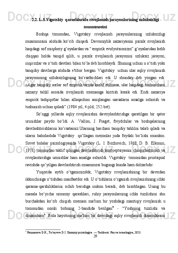2.2. L.S.Vigotskiy  qarashlarida rivojlanish jarayonlarining uzluksizligi
muammosini
Boshqa   tomondan,   Vigotskiy   rivojlanish   jarayonlarining   uzluksizligi
muammosini   alohida   ko‘rib   chiqadi.   Davomiylik   nazariyasini   psixik   rivojlanish
haqidagi sof miqdoriy g oyalardan va “empirik evolyutsionizm” g oyalaridan kelibʻ ʻ
chiqqan   holda   tanqid   qilib,   u   psixik   rivojlanish   jarayonini   uzluksiz   jarayon,
inqirozlar va o‘tish davrlari bilan to‘la deb hisoblaydi. Shuning uchun u o‘tish yoki
tanqidiy   davrlarga   alohida   e'tibor   bergan.   Vigotskiy     uchun   ular   aqliy   rivojlanish
jarayonining   uzluksizligining   ko‘rsatkichlari   edi.   U   shunday   deb   yozgan   edi:
«Agar tanqidiy asrlar sof empirik tarzda kashf etilmasa, ular haqidagi tushunchani
nazariy   tahlil   asosida   rivojlanish   sxemasiga   kiritish   kerak   edi.   Endi   nazariya
empirik   tadqiqotlar   bilan   allaqachon   aniqlangan   narsalarni   amalga   oshirish   va
tushunish uchun qoladi” (1984 yil, 4-jild, 252-bet).
So‘nggi   yillarda   aqliy   rivojlanishni   davriylashtirishga   qaratilgan   bir   qator
urinishlar   paydo   bo‘ldi.   A.   Vallon,   J.   Piaget,   freydchilar   va   boshqalarning
davrlashtirishlarini   ko‘rsatamiz.Ularning   barchasi   tanqidiy   tahlilni   talab   qiladi   va
ularni   baholashda   Vigotskiy     qo‘llagan   mezonlar   juda   foydali   bo‘lishi   mumkin.
Sovet   bolalar   psixologiyasida   Vigotskiy   (L.   I.   Bozhovich,   1968;   D.   B.   Elkonin,
1971) tomonidan taklif qilingan davrlashtirish kontseptsiyasini chuqurlashtirish va
rivojlantirishga   urinishlar   ham   amalga   oshirildi.   Vigotskiy     tomonidan   printsipial
ravishda qo‘yilgan davrlashtirish muammosi bugungi kunda ham dolzarbdir.
Yuqorida   aytib   o‘tganimizdek,   Vigotskiy   rivojlanishning   bir   davridan
ikkinchisiga o‘tishdan manfaatdor edi. U o‘tishlarni o‘rganish rivojlanishning ichki
qarama-qarshiliklarini   ochib   berishga   imkon   beradi,   deb   hisoblagan.   Uning   bu
masala   bo‘yicha   umumiy   qarashlari,   ruhiy   jarayonlarning   ichki   tuzilishini   shu
burchakdan   ko‘rib   chiqish   sxemasi   ma'lum   bir   yoshdagi   mantiqiy   rivojlanish   u
tomonidan   nomli   bobning   2-bandida   berilgan 9
  -   "Yoshning   tuzilishi   va
dinamikasi".   Bola   hayotining  ma'lum   bir   davridagi   aqliy   rivojlanish   dinamikasini
9
 Farmonova D.R., To‘rayeva D.I. Umumiy psixologiya. — Toshkent: Fan va texnologiya, 2023.
29 