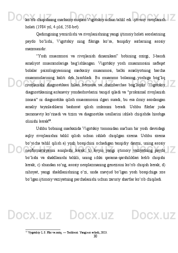 ko‘rib chiqishning markaziy nuqtasi Vigotskiy uchun tahlil edi.   ijtimoiy   rivojlanish
holati (1984 yil, 4-jild, 258-bet).
Qadimgining yemirilishi va rivojlanishning yangi ijtimoiy holati asoslarining
paydo   bo‘lishi,   Vigotskiy   ning   fikriga   ko‘ra,   tanqidiy   asrlarning   asosiy
mazmunidir.
“Yosh   muammosi   va   rivojlanish   dinamikasi”   bobining   oxirgi,   3-bandi
amaliyot   muammolariga   bag ishlangan.   Vigotskiy   yosh   muammosini   nafaqatʻ
bolalar   psixologiyasining   markaziy   muammosi,   balki   amaliyotning   barcha
muammolarining   kaliti   deb   hisobladi.   Bu   muammo   bolaning   yoshiga   bog liq	
ʻ
rivojlanishi   diagnostikasi   bilan   bevosita   va   chambarchas   bog liqdir.   Vigotskiy	
ʻ
diagnostikaning an'anaviy yondashuvlarini tanqid qiladi va "proksimal rivojlanish
zonasi"   ni   diagnostika   qilish   muammosini   ilgari   suradi,   bu   esa   ilmiy   asoslangan
amaliy   tayinlashlarni   bashorat   qilish   imkonini   beradi.   Ushbu   fikrlar   juda
zamonaviy   ko‘rinadi   va   tizim   va   diagnostika   usullarini   ishlab   chiqishda   hisobga
olinishi kerak 10
.
Ushbu  bobning  markazida  Vigotskiy   tomonidan   ma'lum   bir  yosh   davridagi
aqliy   rivojlanishni   tahlil   qilish   uchun   ishlab   chiqilgan   sxema.   Ushbu   sxema
bo‘yicha   tahlil   qilish   a)   yosh   bosqichini   ochadigan   tanqidiy   davrni,   uning   asosiy
neoformatsiyasini   aniqlashi   kerak;   b)   keyin   yangi   ijtimoiy   vaziyatning   paydo
bo‘lishi   va   shakllanishi   tahlili,   uning   ichki   qarama-qarshiliklari   kelib   chiqishi
kerak; c) shundan so‘ng, asosiy neoplazmaning genezisini ko‘rib chiqish kerak; d)
nihoyat,   yangi   shakllanishning   o‘zi,   unda   mavjud   bo‘lgan   yosh   bosqichiga   xos
bo‘lgan ijtimoiy vaziyatning parchalanishi uchun zaruriy shartlar ko‘rib chiqiladi.
10
 Vygotskiy L.S. Fikr va nutq. — Toshkent: Yangi asr avlodi, 2023.
30 