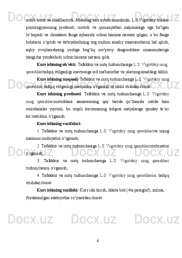 ochib berdi va shakllantirdi. Mubolag asiz aytish mumkinki, L.S.Vigotskiy bolalarʻ
psixologiyasining   predmeti,   metodi   va   qonuniyatlari   majmuasiga   ega   bo‘lgan
to‘laqonli   va   chinakam   fanga   aylanishi   uchun   hamma   narsani   qilgan;   u   bu   fanga
bolalarni  o‘qitish va tarbiyalashning eng muhim amaliy muammolarini  hal  qilish,
aqliy   rivojlanishning   yoshga   bog liq   me'yoriy   diagnostikasi   muammolariga
ʻ
yangicha yondashish uchun hamma narsani qildi.
Kurs ishining ob'ekti :  Tafakkur va nutq tushunchasiga  L.S. Vigotskiy ning 
qarashlari tadqiq etilganligi mavzusiga oid ma'lumotlar va ularning amaldagi tahlili.
Kurs ishining maqsadi  Tafakkur va nutq tushunchasiga  L.S. Vigotskiy ning
qarashlari  tadqiq etilganligi mavzusini o‘rganish va tahlil etishdan iborat.
Kurs   ishining   predmeti :   Tafakkur   va   nutq   tushunchasiga   L.S.   Vigotskiy
ning   qarashlari metodikasi   samarasining   qay   tarzda   qo‘llanishi   ustida   ham
mulohazalar   yuritish,   bu   orqali   korxonaning   kelgusi   natijalariga   qanday   ta’sir
ko‘rsatishini o‘rganish.
Kurs ishining vazifalari:
1.   Tafakkur   va   nutq   tushunchasiga   L.S.   Vigotskiy   ning   qarashlari va   uning
mazmun-mohiyatini o‘rganish;
2.  Tafakkur va nutq tushunchasiga   L.S. Vigotskiy ning qarashlari mohiyatini
o‘rganish;
3.   Tafakkur   va   nutq   tushunchasiga   L.S.   Vigotskiy   ning   qarashlari
tushunchasini o‘rganish;
4.   Tafakkur   va   nutq   tushunchasiga   L.S.   Vigotskiy   ning   qarashlarini   tadqiq
etishdan iborat
Kurs ishining tuzilishi:  Kurs ishi kirish, ikkita bob (4ta paragraf), xulosa, 
foydalanilgan adabiyotlar ro‘yxatidan iborat.
4 