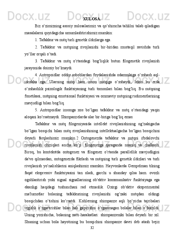 XULOSA.
Biz o‘zimizning asosiy xulosalarimiz va qo‘shimcha tahlilni talab qiladigan
masalalarni quyidagicha umumlashtirishimiz mumkin: 
1. Tafakkur va nutq turli genetik ildizlarga ega.
2.   Tafakkur   va   nutqning   rivojlanishi   bir-biridan   mustaqil   ravishda   turli
yo‘llar orqali o‘tadi.
3.   Tafakkur   va   nutq   o‘rtasidagi   bog liqlik   butun   filogenetik   rivojlanishʻ
jarayonida doimiy bo‘lmaydi.
4. Antropoidlar oddiy asboblardan foydalanishda odamnikiga o‘xshash  aql-
idrokka   ega.   Ularning   nutqi   ham   inson   nutqiga   o‘xshaydi,   lekin   bu   erda
o‘xshashlik   psixologik   funktsiyaning   turli   tomonlari   bilan   bog liq.  	
ʻ Bu   nutqning
fonetikasi, nutqning emotsional funktsiyasi va ommaviy nutqning rudimentlarining
mavjudligi bilan bog liq.	
ʻ
5.   Antropoidlar   insonga   xos   bo‘lgan   tafakkur   va   nutq   o‘rtasidagi   yaqin
aloqani ko‘rsatmaydi. Shimpanzelarda ular bir-biriga bog liq emas. 	
ʻ
Tafakkur   va   nutq   filogeniyasida   intellekt   rivojlanishining   og zakigacha	
ʻ
bo‘lgan   bosqichi   bilan   nutq   rivojlanishining   intellektualgacha   bo‘lgan   bosqichini
deyarli   farqlashimiz   mumkin.2   Ontogenezda   tafakkur   va   nutqni   ifodalovchi
rivojlanish   chiziqlari   ancha   ko‘p.   filogenezga   qaraganda   noaniq   va   chalkash.
Biroq,   bu   kontekstda   ontogenez   va   filogenez   o‘rtasida   parallellik   mavjudligini
da'vo   qilmasdan,   ontogenezda   fikrlash   va   nutqning   turli   genetik   ildizlari   va   turli
rivojlanish yo‘nalishlarini aniqlashimiz mumkin. Hayvonlarda Gempelman tilning
faqat   ekspressiv   funktsiyasini   tan   oladi,   garchi   u   shunday   qilsa   ham.   ovozli
ogohlantirish   yoki   signal   signallarining   ob'ektiv   kommunikativ   funktsiyaga   ega
ekanligi   haqidagi   tushunchani   rad   etmaslik.   Oxirgi   ob'ektiv   eksperimental
ma'lumotlar   bolaning   tafakkurining   rivojlanishi   og zaki   nutqdan   oldingi	
ʻ
bosqichdan   o‘tishini   ko‘rsatdi.   Kohlerning   shimpanze   aqli   bo‘yicha   tajribalari
tegishli   o‘zgartirishlar   bilan   hali   gapirishni   o‘rganmagan   bolalar   bilan   o‘tkazildi.
Uning   yozishicha,   bolaning   xatti-harakatlari:   shimpanzeniki   bilan   deyarli   bir   xil.
Shuning   uchun   bola   hayotining   bu   bosqichini   shimpanze   davri   deb   atash   bejiz
32 