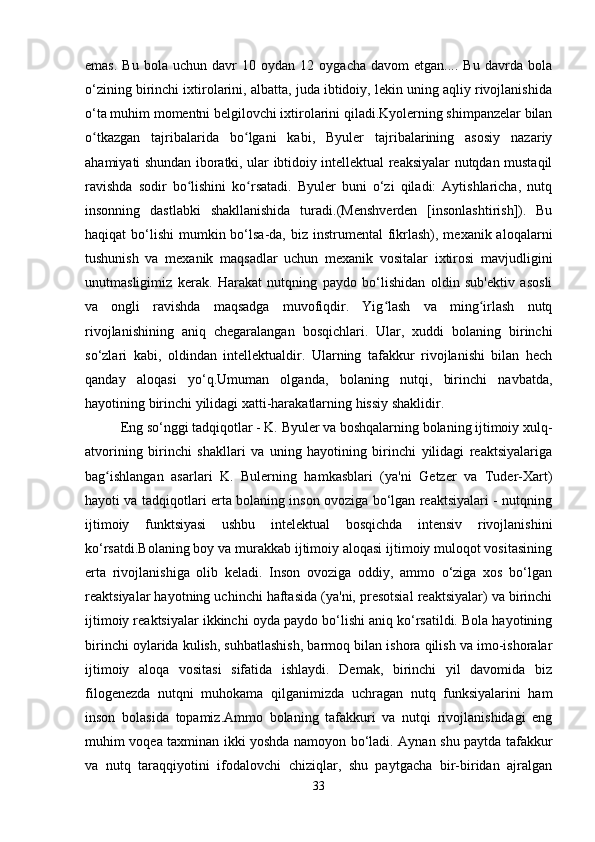 emas.   Bu   bola   uchun  davr   10   oydan   12  oygacha   davom   etgan....  Bu   davrda   bola
o‘zining birinchi ixtirolarini, albatta, juda ibtidoiy, lekin uning aqliy rivojlanishida
o‘ta muhim momentni belgilovchi ixtirolarini qiladi.Kyolerning shimpanzelar bilan
o tkazgan   tajribalarida   bo lgani   kabi,   Byuler   tajribalarining   asosiy   nazariyʻ ʻ
ahamiyati shundan iboratki, ular ibtidoiy intellektual reaksiyalar nutqdan mustaqil
ravishda   sodir   bo lishini   ko rsatadi.   Byuler   buni   o‘zi   qiladi:   Aytishlaricha,   nutq	
ʻ ʻ
insonning   dastlabki   shakllanishida   turadi.(Menshverden   [insonlashtirish]).   Bu
haqiqat  bo‘lishi  mumkin bo‘lsa-da, biz  instrumental  fikrlash), mexanik aloqalarni
tushunish   va   mexanik   maqsadlar   uchun   mexanik   vositalar   ixtirosi   mavjudligini
unutmasligimiz   kerak.   Harakat   nutqning   paydo   bo‘lishidan   oldin   sub'ektiv   asosli
va   ongli   ravishda   maqsadga   muvofiqdir.   Yig lash   va   ming irlash   nutq	
ʻ ʻ
rivojlanishining   aniq   chegaralangan   bosqichlari.   Ular,   xuddi   bolaning   birinchi
so‘zlari   kabi,   oldindan   intellektualdir.   Ularning   tafakkur   rivojlanishi   bilan   hech
qanday   aloqasi   yo‘q.Umuman   olganda,   bolaning   nutqi,   birinchi   navbatda,
hayotining birinchi yilidagi xatti-harakatlarning hissiy shaklidir. 
Eng so‘nggi tadqiqotlar - K. Byuler va boshqalarning bolaning ijtimoiy xulq-
atvorining   birinchi   shakllari   va   uning   hayotining   birinchi   yilidagi   reaktsiyalariga
bag ishlangan   asarlari   K.   Bulerning   hamkasblari   (ya'ni   Getzer   va   Tuder-Xart)	
ʻ
hayoti va tadqiqotlari erta bolaning inson ovoziga bo‘lgan reaktsiyalari - nutqning
ijtimoiy   funktsiyasi   ushbu   intelektual   bosqichda   intensiv   rivojlanishini
ko‘rsatdi.Bolaning boy va murakkab ijtimoiy aloqasi ijtimoiy muloqot vositasining
erta   rivojlanishiga   olib   keladi.   Inson   ovoziga   oddiy,   ammo   o‘ziga   xos   bo‘lgan
reaktsiyalar hayotning uchinchi haftasida (ya'ni, presotsial reaktsiyalar) va birinchi
ijtimoiy reaktsiyalar ikkinchi oyda paydo bo‘lishi aniq ko‘rsatildi. Bola hayotining
birinchi oylarida kulish, suhbatlashish, barmoq bilan ishora qilish va imo-ishoralar
ijtimoiy   aloqa   vositasi   sifatida   ishlaydi.   Demak,   birinchi   yil   davomida   biz
filogenezda   nutqni   muhokama   qilganimizda   uchragan   nutq   funksiyalarini   ham
inson   bolasida   topamiz.Ammo   bolaning   tafakkuri   va   nutqi   rivojlanishidagi   eng
muhim voqea taxminan ikki yoshda namoyon bo‘ladi. Aynan shu paytda tafakkur
va   nutq   taraqqiyotini   ifodalovchi   chiziqlar,   shu   paytgacha   bir-biridan   ajralgan
33 