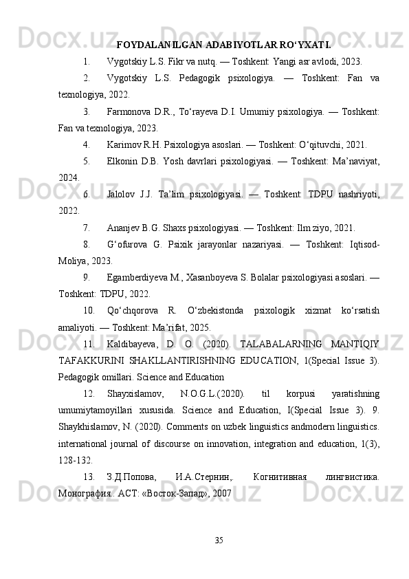 FOYDALANILGAN ADABIYOTLAR RO‘YXATI.
1. Vygotskiy L.S. Fikr va nutq. — Toshkent: Yangi asr avlodi, 2023.
2. Vygotskiy   L.S.   Pedagogik   psixologiya.   —   Toshkent:   Fan   va
texnologiya, 2022.
3. Farmonova   D.R.,   To‘rayeva   D.I.   Umumiy  psixologiya.   —   Toshkent:
Fan va texnologiya, 2023.
4. Karimov R.H. Psixologiya asoslari. — Toshkent: O‘qituvchi, 2021.
5. Elkonin   D.B.   Yosh   davrlari   psixologiyasi.   —   Toshkent:   Ma’naviyat,
2024.
6. Jalolov   J.J.   Ta’lim   psixologiyasi.   —   Toshkent:   TDPU   nashriyoti,
2022.
7. Ananjev B.G. Shaxs psixologiyasi. — Toshkent: Ilm ziyo, 2021.
8. G‘ofurova   G.   Psixik   jarayonlar   nazariyasi.   —   Toshkent:   Iqtisod-
Moliya, 2023.
9. Egamberdiyeva M., Xasanboyeva S. Bolalar psixologiyasi asoslari. —
Toshkent: TDPU, 2022.
10. Qo‘chqorova   R.   O‘zbekistonda   psixologik   xizmat   ko‘rsatish
amaliyoti. — Toshkent: Ma’rifat, 2025.
11. Kaldibayeva,   D.   O.   (2020).   TALABALARNING   MANTIQIY
TAFAKKURINI   SHAKLLANTIRISHNING   EDUCATION,   1(Special   Issue   3).
Pedagogik omillari. Science and Education
12. Shayxislamov,   N.O.G.L.(2020).   til   korpusi   yaratishning
umumiytamoyillari   xususida.   Science   and   Education,   I(Special   Issue   3).   9.
Shaykhislamov, N. (2020). Comments on uzbek linguistics andmodern linguistics.
international   journal   of   discourse   on   innovation,   integration   and   education,   1(3),
128-132.
13. З.Д.Попова,   И.А.Стернин,.   Когнитивная   лингвистика.
Монография.. АСТ: «Восток-Запад», 2007
35 