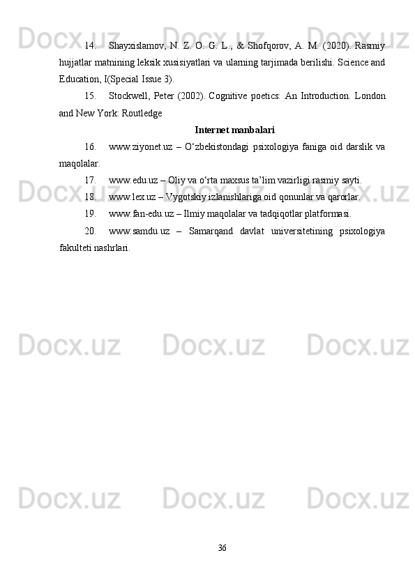 14. Shayxislamov,   N.   Z.   O.   G.   L.,   &   Shofqorov,   A.   M.   (2020).   Rasmiy
hujjatlar matnining leksik xusisiyatlari va ularning tarjimada berilishi. Science and
Education, I(Special Issue 3).
15. Stockwell,   Peter   (2002).   Cognitive   poetics:   An   Introduction.   London
and New York: Routledge
Internet manbalari
16. www.ziyonet.uz   –   O‘zbekistondagi   psixologiya   faniga   oid   darslik   va
maqolalar.
17. www.edu.uz – Oliy va o‘rta maxsus ta’lim vazirligi rasmiy sayti.
18. www.lex.uz – Vygotskiy izlanishlariga oid qonunlar va qarorlar.
19. www.fan-edu.uz – Ilmiy maqolalar va tadqiqotlar platformasi.
20. www.samdu.uz   –   Samarqand   davlat   universitetining   psixologiya
fakulteti nashrlari.
36 