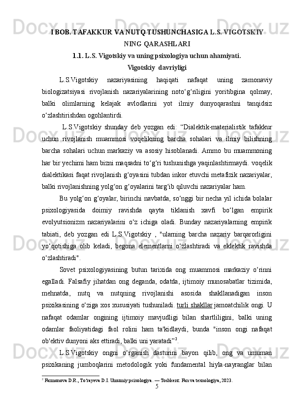 I BOB. TAFAKKUR VA NUTQ TUSHUNCHASIGA  L.S. VIGOTSKIY
NING QARASHLARI
1.1.  L.S. Vigotskiy va uning psixologiya uchun ahamiyati.
Vigotskiy  davriyligi
L.S.Vigotskiy   nazariyasining   haqiqati   nafaqat   uning   zamonaviy
biologizatsiyasi   rivojlanish   nazariyalarining   noto‘g riligini   yoritibgina   qolmay,ʻ
balki   olimlarning   kelajak   avlodlarini   yot   ilmiy   dunyoqarashni   tanqidsiz
o‘zlashtirishdan ogohlantirdi.
  L.S.Vigotskiy   shunday   deb   yozgan   edi:   “Dialektik-materialistik   tafakkur
uchun   rivojlanish   muammosi   voqelikning   barcha   sohalari   va   ilmiy   bilishning
barcha   sohalari   uchun   markaziy   va   asosiy   hisoblanadi.   Ammo   bu   muammoning
har bir yechimi ham bizni maqsadni to g ri tushunishga yaqinlashtirmaydi. voqelik	
ʻ ʻ
dialektikasi faqat rivojlanish g oyasini tubdan inkor etuvchi metafizik nazariyalar,	
ʻ
balki rivojlanishning yolg on g oyalarini targ ib qiluvchi nazariyalar ham.	
ʻ ʻ ʻ
Bu yolg on g oyalar, birinchi navbatda, so‘nggi bir necha yil ichida bolalar	
ʻ ʻ
psixologiyasida   doimiy   ravishda   qayta   tiklanish   xavfi   bo‘lgan   empirik
evolyutsionizm   nazariyalarini   o‘z   ichiga   oladi.   Bunday   nazariyalarning   empirik
tabiati,   deb   yozgan   edi   L.S.Vigotskiy   ,   "ularning   barcha   nazariy   barqarorligini
yo‘qotishiga   olib   keladi,   begona   elementlarni   o‘zlashtiradi   va   eklektik   ravishda
o‘zlashtiradi".
Sovet   psixologiyasining   butun   tarixida   ong   muammosi   markaziy   o‘rinni
egalladi.   Falsafiy   jihatdan   ong   deganda,   odatda,   ijtimoiy   munosabatlar   tizimida,
mehnatda,   nutq   va   nutqning   rivojlanishi   asosida   shakllanadigan   inson
psixikasining o‘ziga xos xususiyati  tushuniladi.   turli shakllar   jamoatchilik ongi. U
nafaqat   odamlar   ongining   ijtimoiy   mavjudligi   bilan   shartliligini,   balki   uning
odamlar   faoliyatidagi   faol   rolini   ham   ta'kidlaydi,   bunda   "inson   ongi   nafaqat
ob'ektiv dunyoni aks ettiradi, balki uni yaratadi” 2
.
L.S.Vigotskiy   ongni   o‘rganish   dasturini   bayon   qilib,   ong   va   umuman
psixikaning   jumboqlarini   metodologik   yoki   fundamental   hiyla-nayranglar   bilan
2
 Farmonova D.R., To‘rayeva D.I. Umumiy psixologiya. — Toshkent: Fan va texnologiya, 2023.
5 