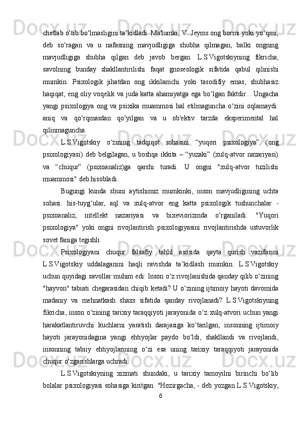 chetlab o‘tib bo‘lmasligini ta’kidladi. Ma'lumki, V. Jeyms ong bormi yoki yo‘qmi,
deb   so‘ragan   va   u   nafasning   mavjudligiga   shubha   qilmagan,   balki   ongning
mavjudligiga   shubha   qilgan   deb   javob   bergan.   L.S.Vigotskiyning   fikricha,
savolning   bunday   shakllantirilishi   faqat   gnoseologik   sifatida   qabul   qilinishi
mumkin.   Psixologik   jihatdan   ong   ikkilamchi   yoki   tasodifiy   emas,   shubhasiz
haqiqat, eng oliy voqelik va juda katta ahamiyatga ega bo lgan faktdir... Ungachaʻ
yangi   psixologiya   ong   va   psixika   muammosi   hal   etilmaguncha   o zini   oqlamaydi.	
ʻ
aniq   va   qo‘rqmasdan   qo‘yilgan   va   u   ob'ektiv   tarzda   eksperimental   hal
qilinmaguncha.
L.S.Vigotskiy   o zining   tadqiqot   sohasini   “yuqori   psixologiya”   (ong	
ʻ
psixologiyasi)   deb   belgilagan,   u   boshqa   ikkita   –   “yuzaki”   (xulq-atvor   nazariyasi)
va   “chuqur”   (psixoanaliz)ga   qarshi   turadi.   U   ongni   "xulq-atvor   tuzilishi
muammosi" deb hisobladi.
Bugungi   kunda   shuni   aytishimiz   mumkinki,   inson   mavjudligining   uchta
sohasi:   his-tuyg ular,   aql   va   xulq-atvor   eng   katta   psixologik   tushunchalar   -	
ʻ
psixoanaliz,   intellekt   nazariyasi   va   bixeviorizmda   o‘rganiladi.   "Yuqori
psixologiya"   yoki   ongni   rivojlantirish   psixologiyasini   rivojlantirishda   ustuvorlik
sovet faniga tegishli.
Psixologiyani   chuqur   falsafiy   tahlil   asosida   qayta   qurish   vazifasini
L.S.Vigotskiy   uddalaganini   haqli   ravishda   ta’kidlash   mumkin.   L.S.Vigotskiy
uchun quyidagi savollar muhim edi: Inson o‘z rivojlanishida qanday qilib o‘zining
"hayvon" tabiati chegarasidan chiqib ketadi? U o‘zining ijtimoiy hayoti davomida
madaniy   va   mehnatkash   shaxs   sifatida   qanday   rivojlanadi?   L.S.Vigotskiyning
fikricha, inson o zining tarixiy taraqqiyoti jarayonida o z xulq-atvori uchun yangi
ʻ ʻ
harakatlantiruvchi   kuchlarni   yaratish   darajasiga   ko tarilgan;   insonning   ijtimoiy	
ʻ
hayoti   jarayonidagina   yangi   ehtiyojlar   paydo   bo‘ldi,   shakllandi   va   rivojlandi,
insonning   tabiiy   ehtiyojlarining   o‘zi   esa   uning   tarixiy   taraqqiyoti   jarayonida
chuqur o‘zgarishlarga uchradi.
L.S.Vigotskiyning   xizmati   shundaki,   u   tarixiy   tamoyilni   birinchi   bo‘lib
bolalar psixologiyasi sohasiga  kiritgan. "Hozirgacha, - deb yozgan L.S.Vigotskiy,
6 