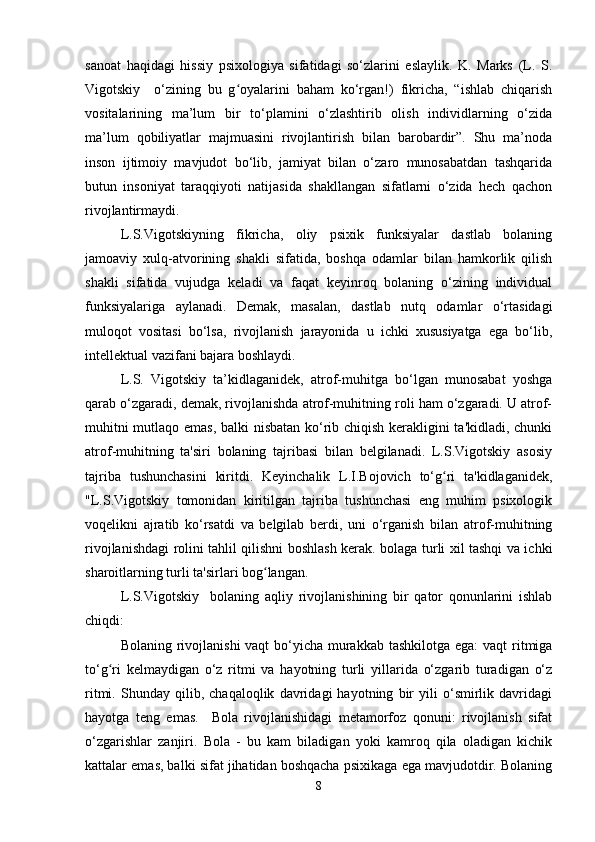 sanoat   haqidagi   hissiy   psixologiya   sifatidagi   so‘zlarini   eslaylik.   K.   Marks   (L.   S.
Vigotskiy     o‘zining   bu   g oyalarini   baham   ko‘rgan!)   fikricha,   “ishlab   chiqarishʻ
vositalarining   ma’lum   bir   to‘plamini   o‘zlashtirib   olish   individlarning   o‘zida
ma’lum   qobiliyatlar   majmuasini   rivojlantirish   bilan   barobardir”.   Shu   ma’noda
inson   ijtimoiy   mavjudot   bo‘lib,   jamiyat   bilan   o‘zaro   munosabatdan   tashqarida
butun   insoniyat   taraqqiyoti   natijasida   shakllangan   sifatlarni   o‘zida   hech   qachon
rivojlantirmaydi.
L.S.Vigotskiyning   fikricha,   oliy   psixik   funksiyalar   dastlab   bolaning
jamoaviy   xulq-atvorining   shakli   sifatida,   boshqa   odamlar   bilan   hamkorlik   qilish
shakli   sifatida   vujudga   keladi   va   faqat   keyinroq   bolaning   o‘zining   individual
funksiyalariga   aylanadi.   Demak,   masalan,   dastlab   nutq   odamlar   o‘rtasidagi
muloqot   vositasi   bo‘lsa,   rivojlanish   jarayonida   u   ichki   xususiyatga   ega   bo‘lib,
intellektual vazifani bajara boshlaydi.
L.S.   Vigotskiy   ta’kidlaganidek,   atrof-muhitga   bo‘lgan   munosabat   yoshga
qarab o‘zgaradi, demak, rivojlanishda atrof-muhitning roli ham o‘zgaradi. U atrof-
muhitni mutlaqo emas, balki nisbatan ko‘rib chiqish kerakligini ta'kidladi, chunki
atrof-muhitning   ta'siri   bolaning   tajribasi   bilan   belgilanadi.   L.S.Vigotskiy   asosiy
tajriba   tushunchasini   kiritdi.   Keyinchalik   L.I.Bojovich   to‘g ri   ta'kidlaganidek,	
ʻ
"L.S.Vigotskiy   tomonidan   kiritilgan   tajriba   tushunchasi   eng   muhim   psixologik
voqelikni   ajratib   ko‘rsatdi   va   belgilab   berdi,   uni   o‘rganish   bilan   atrof-muhitning
rivojlanishdagi rolini tahlil qilishni boshlash kerak. bolaga turli xil tashqi va ichki
sharoitlarning turli ta'sirlari bog langan.	
ʻ
L.S.Vigotskiy     bolaning   aqliy   rivojlanishining   bir   qator   qonunlarini   ishlab
chiqdi: 
Bolaning rivojlanishi  vaqt  bo‘yicha murakkab tashkilotga ega:  vaqt  ritmiga
to‘g ri   kelmaydigan   o‘z   ritmi   va   hayotning   turli   yillarida   o‘zgarib   turadigan   o‘z	
ʻ
ritmi.   Shunday   qilib,   chaqaloqlik   davridagi   hayotning   bir   yili   o‘smirlik   davridagi
hayotga   teng   emas.     Bola   rivojlanishidagi   metamorfoz   qonuni:   rivojlanish   sifat
o‘zgarishlar   zanjiri.   Bola   -   bu   kam   biladigan   yoki   kamroq   qila   oladigan   kichik
kattalar emas, balki sifat jihatidan boshqacha psixikaga ega mavjudotdir. Bolaning
8 