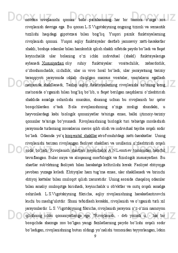 notekis   rivojlanishi   qonuni:   bola   psixikasining   har   bir   tomoni   o‘ziga   xos
rivojlanish davriga ega. Bu qonun L.S.Vigotskiyning ongning tizimli va semantik
tuzilishi   haqidagi   gipotezasi   bilan   bog liq.   Yuqori   psixik   funktsiyalarningʻ
rivojlanish   qonuni.   Yuqori   aqliy   funktsiyalar   dastlab   jamoaviy   xatti-harakatlar
shakli, boshqa odamlar bilan hamkorlik qilish shakli sifatida paydo bo‘ladi va faqat
keyinchalik   ular   bolaning   o‘zi   ichki   individual   (shakl)   funktsiyalariga
aylanadi.   Xususiyatlari   oliy   ruhiy   funktsiyalar:   vositachilik,   xabardorlik,
o‘zboshimchalik,   izchillik;   ular   in   vivo   hosil   bo‘ladi;   ular   jamiyatning   tarixiy
taraqqiyoti   jarayonida   ishlab   chiqilgan   maxsus   vositalar,   vositalarni   egallash
natijasida   shakllanadi;   Tashqi   aqliy   funktsiyalarning   rivojlanishi   so‘zning   keng
ma'nosida  o‘rganish  bilan  bog liq  bo‘lib,  u faqat   berilgan  naqshlarni   o‘zlashtirish	
ʻ
shaklida   amalga   oshirilishi   mumkin,   shuning   uchun   bu   rivojlanish   bir   qator
bosqichlardan   o‘tadi.   Bola   rivojlanishining   o‘ziga   xosligi   shundaki,   u
hayvonlardagi   kabi   biologik   qonuniyatlar   ta'siriga   emas,   balki   ijtimoiy-tarixiy
qonunlar   ta'siriga   bo‘ysunadi.   Rivojlanishning   biologik   turi   tabiatga   moslashish
jarayonida turlarning xossalarini meros qilib olish va individual tajriba orqali sodir
bo‘ladi.   Odamda   yo‘q   konjenital   shakllar   atrof-muhitdagi   xatti-harakatlar.   Uning
rivojlanishi   tarixan   rivojlangan   faoliyat   shakllari   va   usullarini   o‘zlashtirish   orqali
sodir   bo‘ladi.   Rivojlanish   shartlari   keyinchalik   A.N.Leontiev   tomonidan   batafsil
tavsiflangan.   Bular   miya   va   aloqaning   morfologik   va   fiziologik   xususiyatlari.   Bu
shartlar   sub'ektning   faoliyati   bilan   harakatga   keltirilishi   kerak.   Faoliyat   ehtiyojga
javoban   yuzaga   keladi.   Ehtiyojlar   ham   tug ma   emas,   ular   shakllanadi   va   birinchi	
ʻ
ehtiyoj   kattalar   bilan   muloqot   qilish   zaruratidir.   Uning   asosida   chaqaloq   odamlar
bilan   amaliy   muloqotga   kirishadi,   keyinchalik   u   ob'ektlar   va   nutq   orqali   amalga
oshiriladi.   L.S.Vigotskiyning   fikricha,   aqliy   rivojlanishning   harakatlantiruvchi
kuchi bu mashg ulotdir. Shuni ta'kidlash kerakki, rivojlanish va o‘rganish turli xil	
ʻ
jarayonlardir. L.S. Vigotskiyning fikricha, rivojlanish jarayoni o‘z-o‘zini namoyon
qilishning   ichki   qonuniyatlariga   ega.   "Rivojlanish,   -   deb   yozadi   u,   -   har   bir
bosqichda   shaxsga   xos   bo‘lgan   yangi   fazilatlarning   paydo   bo‘lishi   orqali   sodir
bo‘ladigan, rivojlanishning butun oldingi yo‘nalishi tomonidan tayyorlangan, lekin
9 