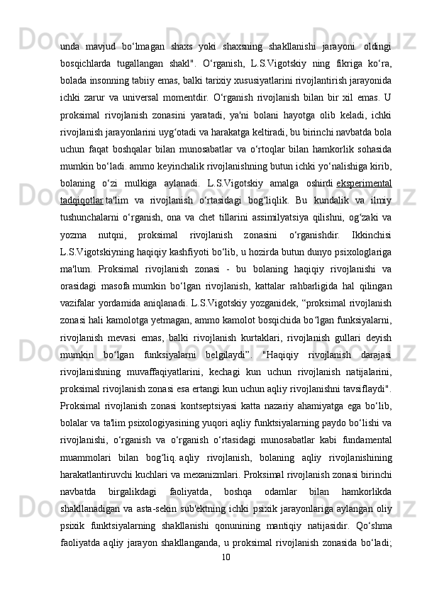 unda   mavjud   bo‘lmagan   shaxs   yoki   shaxsning   shakllanishi   jarayoni.   oldingi
bosqichlarda   tugallangan   shakl".   O‘rganish,   L.S.Vigotskiy   ning   fikriga   ko‘ra,
bolada insonning tabiiy emas, balki tarixiy xususiyatlarini rivojlantirish jarayonida
ichki   zarur   va   universal   momentdir.   O‘rganish   rivojlanish   bilan   bir   xil   emas.   U
proksimal   rivojlanish   zonasini   yaratadi,   ya'ni   bolani   hayotga   olib   keladi,   ichki
rivojlanish jarayonlarini uyg otadi va harakatga keltiradi, bu birinchi navbatda bolaʻ
uchun   faqat   boshqalar   bilan   munosabatlar   va   o‘rtoqlar   bilan   hamkorlik   sohasida
mumkin bo‘ladi. ammo keyinchalik rivojlanishning butun ichki yo‘nalishiga kirib,
bolaning   o‘zi   mulkiga   aylanadi.   L.S.Vigotskiy   amalga   oshirdi   eksperimental
tadqiqotlar   ta'lim   va   rivojlanish   o‘rtasidagi   bog liqlik.   Bu   kundalik   va   ilmiy	
ʻ
tushunchalarni   o‘rganish,   ona   va   chet   tillarini   assimilyatsiya   qilishni,   og zaki   va	
ʻ
yozma   nutqni,   proksimal   rivojlanish   zonasini   o‘rganishdir.   Ikkinchisi
L.S.Vigotskiyning haqiqiy kashfiyoti bo‘lib, u hozirda butun dunyo psixologlariga
ma'lum.   Proksimal   rivojlanish   zonasi   -   bu   bolaning   haqiqiy   rivojlanishi   va
orasidagi   masofa   mumkin   bo‘lgan   rivojlanish ,   kattalar   rahbarligida   hal   qilingan
vazifalar yordamida aniqlanadi. L.S.Vigotskiy yozganidek, “proksimal  rivojlanish
zonasi hali kamolotga yetmagan, ammo kamolot bosqichida bo lgan funksiyalarni,	
ʻ
rivojlanish   mevasi   emas,   balki   rivojlanish   kurtaklari,   rivojlanish   gullari   deyish
mumkin   bo lgan   funksiyalarni   belgilaydi”.   "Haqiqiy   rivojlanish   darajasi	
ʻ
rivojlanishning   muvaffaqiyatlarini,   kechagi   kun   uchun   rivojlanish   natijalarini,
proksimal rivojlanish zonasi esa ertangi kun uchun aqliy rivojlanishni tavsiflaydi".
Proksimal   rivojlanish   zonasi   kontseptsiyasi   katta   nazariy   ahamiyatga   ega   bo‘lib,
bolalar va ta'lim psixologiyasining yuqori aqliy funktsiyalarning paydo bo‘lishi va
rivojlanishi,   o‘rganish   va   o‘rganish   o‘rtasidagi   munosabatlar   kabi   fundamental
muammolari   bilan   bog liq.	
ʻ   aqliy   rivojlanish ,   bolaning   aqliy   rivojlanishining
harakatlantiruvchi kuchlari va mexanizmlari.   Proksimal   rivojlanish   zonasi   birinchi
navbatda   birgalikdagi   faoliyatda ,   boshqa   odamlar   bilan   hamkorlikda
shakllanadigan   va   asta - sekin   sub ' ektning   ichki   psixik   jarayonlariga   aylangan   oliy
psixik   funktsiyalarning   shakllanishi   qonunining   mantiqiy   natijasidir .   Qo‘shma
faoliyatda   aqliy   jarayon   shakllanganda,   u   proksimal   rivojlanish   zonasida   bo‘ladi;
10 
