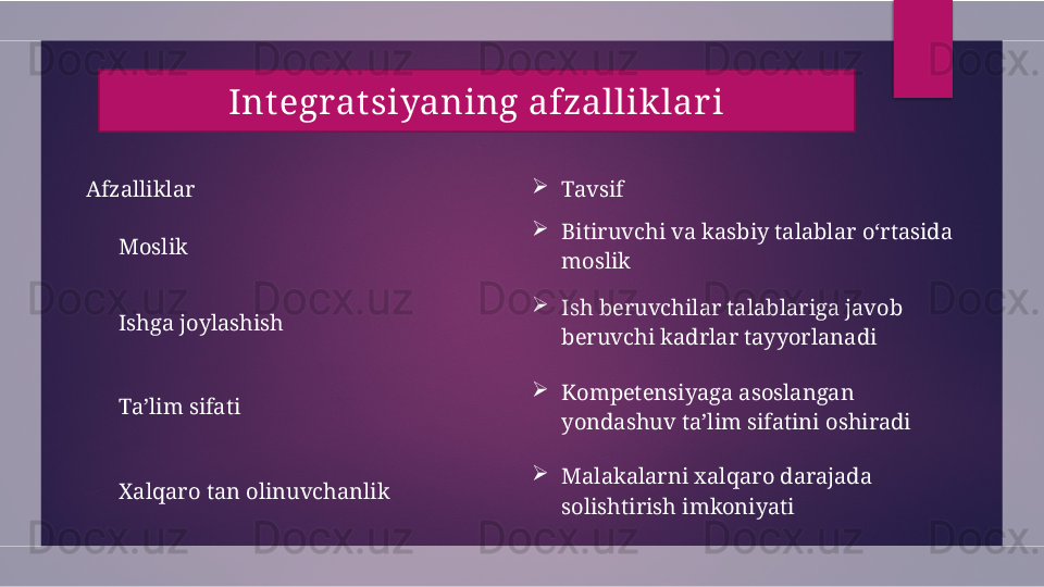 Afzalliklar 
Tavsif
 ?????? Moslik              
Bitiruvchi va kasbiy talablar o‘rtasida 
moslik
 
?????? Ishga joylashish                       
Ish beruvchilar talablariga javob 
beruvchi kadrlar tayyorlanadi
 
?????? Ta’lim sifati 
Kompetensiyaga asoslangan 
yondashuv ta’lim sifatini oshiradi
 
?????? Xalqaro tan olinuvchanlik 
Malakalarni xalqaro darajada 
solishtirish imkoniyatiIntegrat siyaning afzallik lar i  