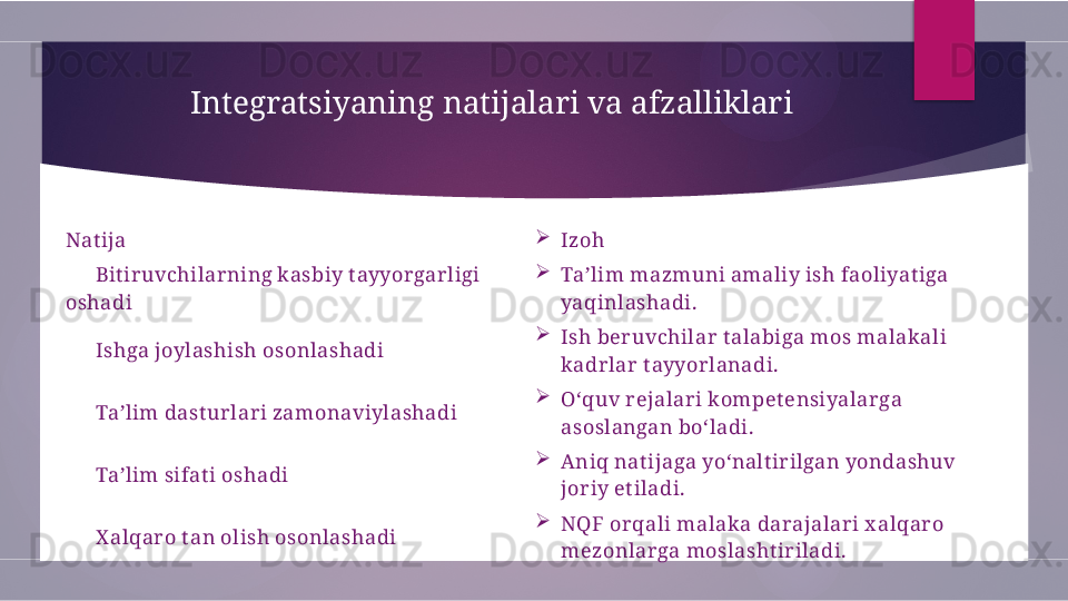 Integratsiyaning natijalari va afzalliklari
Nat ija 
Izoh
 ?????? Bit iruvchilarning kasbiy t ayyorgarligi 
oshadi 
Ta’lim mazmuni amaliy ish faoliyat iga 
yaqinlashadi.
 
?????? Ishga joylashish osonlashadi 
Ish beruvchilar t alabiga mos malakali 
kadrlar t ayyorlanadi.
 
?????? Ta’lim dast urlari zamonaviylashadi 
O‘quv rejalari kompet ensiyalarga 
asoslangan bo‘ladi.
 
?????? Ta’lim sifat i oshadi 
Aniq nat ijaga yo‘nalt irilgan yondashuv 
joriy et iladi.
 
?????? X alqaro t an olish osonlashadi 
NQF orqali malaka darajalari x alqaro 
mezonlarga moslasht iriladi.        