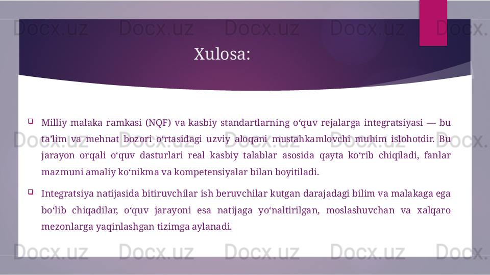 Xulosa:

Milliy  malaka  ramkasi  (NQF)  va  kasbiy  standartlarning  o‘quv  rejalarga  integratsiyasi  —  bu 
ta’lim  va  mehnat  bozori  o‘rtasidagi  uzviy  aloqani  mustahkamlovchi  muhim  islohotdir.  Bu 
jarayon  orqali  o‘quv  dasturlari  real  kasbiy  talablar  asosida  qayta  ko‘rib  chiqiladi,  fanlar 
mazmuni amaliy ko‘nikma va kompetensiyalar bilan boyitiladi.

Integratsiya natijasida bitiruvchilar ish beruvchilar kutgan darajadagi bilim va malakaga ega 
bo‘lib  chiqadilar,  o‘quv  jarayoni  esa  natijaga  yo‘naltirilgan,  moslashuvchan  va  xalqaro 
mezonlarga yaqinlashgan tizimga aylanadi.        