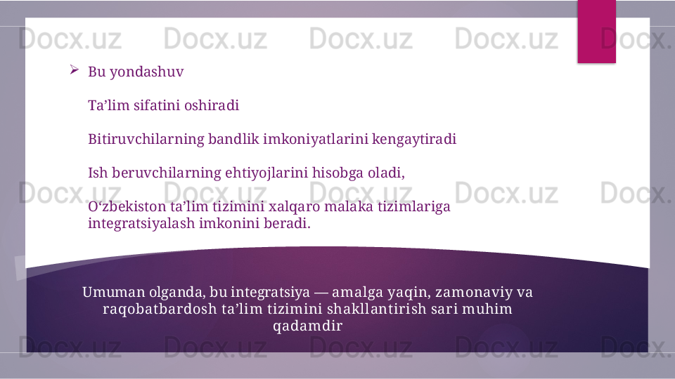 
Bu yondashuv
Ta’lim sifatini oshiradi
Bitiruvchilarning bandlik imkoniyatlarini kengaytiradi
Ish beruvchilarning ehtiyojlarini hisobga oladi,
O‘zbekiston ta’lim tizimini xalqaro malaka tizimlariga 
integratsiyalash imkonini beradi.
Umuman olganda, bu integratsiya —  amalga yaqin, zamonaviy va 
raqobat bardosh t a’lim t izimini shak llant irish sar i muhim 
qadamdir               