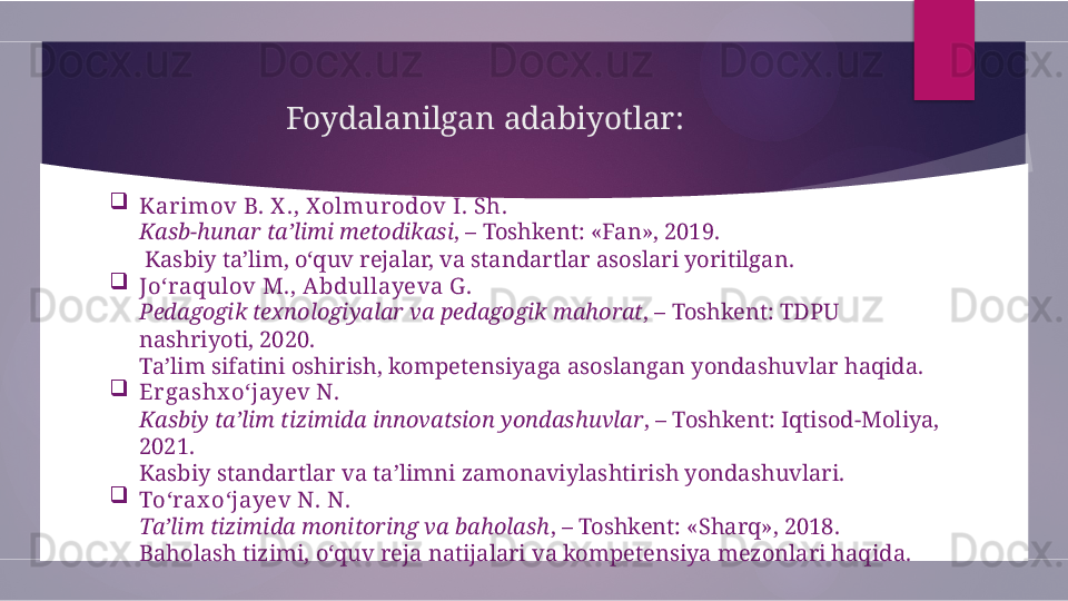 Foydalanilgan adabiyotlar:

Kar imov B. X ., X olmurodov I. Sh.
Kasb-hunar ta’limi metodikasi , – Toshkent: «Fan», 2019.
 Kasbiy ta’lim, o‘quv rejalar, va standartlar asoslari yoritilgan.

Jo‘raqulov M., A bdullayeva G .
Pedagogik texnologiyalar va pedagogik mahorat , – Toshkent: TDPU 
nashriyoti, 2020.
Ta’lim sifatini oshirish, kompetensiyaga asoslangan yondashuvlar haqida.

Er gashx o‘jayev N.
Kasbiy ta’lim tizimida innovatsion yondashuvlar , – Toshkent: Iqtisod-Moliya, 
2021.
Kasbiy standartlar va ta’limni zamonaviylashtirish yondashuvlari.

To‘rax o‘jayev N. N.
Ta’lim tizimida monitoring va baholash , – Toshkent: «Sharq», 2018.
Baholash tizimi, o‘quv reja natijalari va kompetensiya mezonlari haqida.        