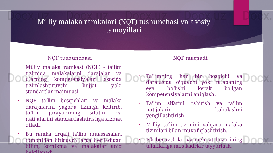 Milliy malaka ramkalari (NQF) tushunchasi va asosiy 
tamoyillari
NQF t ushunchasi
•
Milliy  malaka  ramkasi  (NQF)  -  ta’lim 
tizimida  malakalarni  darajalar  va 
ularning  kompetensiyalari  asosida 
tizimlashtiruvchi  hujjat  yoki 
standartlar majmuasi.
•
NQF  ta’lim  bosqichlari  va  malaka 
darajalarini  yagona  tizimga  keltirib, 
ta’lim  jarayonining  sifatini  va 
natijalarini standartlashtirishga xizmat 
qiladi.
•
Bu  ramka  orqali  ta’lim  muassasalari 
tomonidan  bitiruvchilarga  beriladigan 
bilim,  ko‘nikma  va  malakalar  aniq 
belgilanadi. NQF maqsadi
•
Ta’limning  har  bir  bosqichi  va 
darajasida  o‘quvchi  yoki  talabaning 
ega  bo‘lishi  kerak  bo‘lgan 
kompetensiyalarni aniqlash.
•
Ta’lim  sifatini  oshirish  va  ta’lim 
natijalarini  baholashni 
yengillashtirish.
•
Milliy  ta’lim  tizimini  xalqaro  malaka 
tizimlari bilan muvofiqlashtirish.
•
Ish  beruvchilar  va  mehnat  bozorining 
talablariga mos kadrlar tayyorlash.        