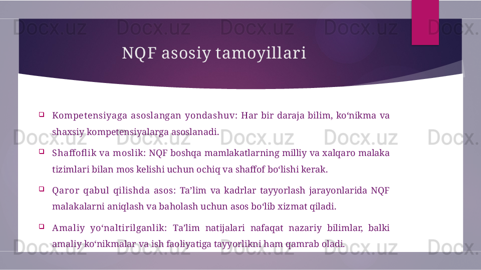 NQF asosiy t amoyillar i

Kompet ensiyaga  asoslangan  yondashuv:   Har  bir  daraja  bilim,  ko‘nikma  va 
shaxsiy kompetensiyalarga asoslanadi.

Shaffofl ik va moslik:  NQF boshqa mamlakatlarning milliy va xalqaro malaka 
tizimlari bilan mos kelishi uchun ochiq va shaffof bo‘lishi kerak.

Qaror  qabul  qilishda  asos:   Ta’lim  va  kadrlar  tayyorlash  jarayonlarida  NQF 
malakalarni aniqlash va baholash uchun asos bo‘lib xizmat qiladi.

Amaliy  yo‘nalt irilganlik:   Ta’lim  natijalari  nafaqat  nazariy  bilimlar,  balki 
amaliy ko‘nikmalar va ish faoliyatiga tayyorlikni ham qamrab oladi.        
