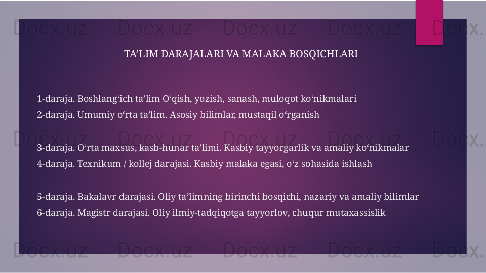 1-daraja. Boshlang‘ich ta’lim O‘qish, yozish, sanash, muloqot ko‘nikmalari
2-daraja. Umumiy o‘rta ta’lim. Asosiy bilimlar, mustaqil o‘rganish
3-daraja. O‘rta maxsus, kasb-hunar ta’limi. Kasbiy tayyorgarlik va amaliy ko‘nikmalar
4-daraja. Texnikum / kollej darajasi. Kasbiy malaka egasi, o‘z sohasida ishlash
5-daraja. Bakalavr darajasi. Oliy ta’limning birinchi bosqichi, nazariy va amaliy bilimlar
6-daraja. Magistr darajasi. Oliy ilmiy-tadqiqotga tayyorlov, chuqur mutaxassislik TA’LIM DARAJALARI VA MALAKA BOSQICHLARI  