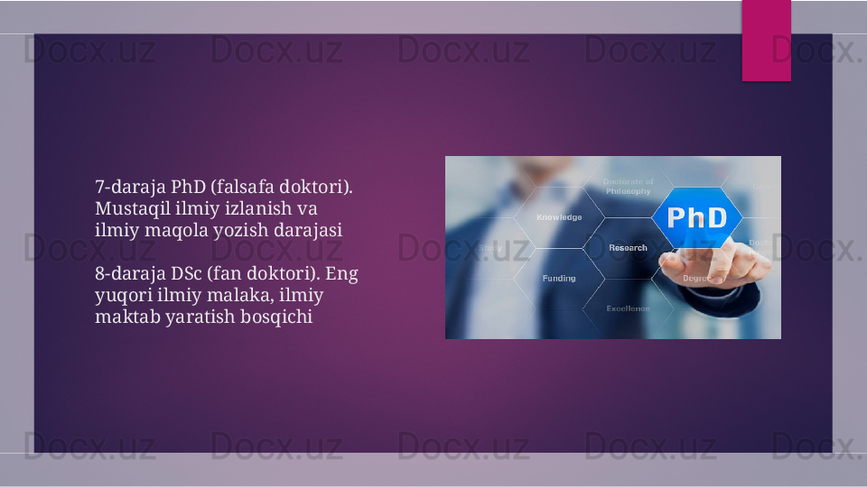 7-daraja PhD (falsafa doktori). 
Mustaqil ilmiy izlanish va 
ilmiy maqola yozish darajasi
8-daraja DSc (fan doktori). Eng 
yuqori ilmiy malaka, ilmiy 
maktab yaratish bosqichi  