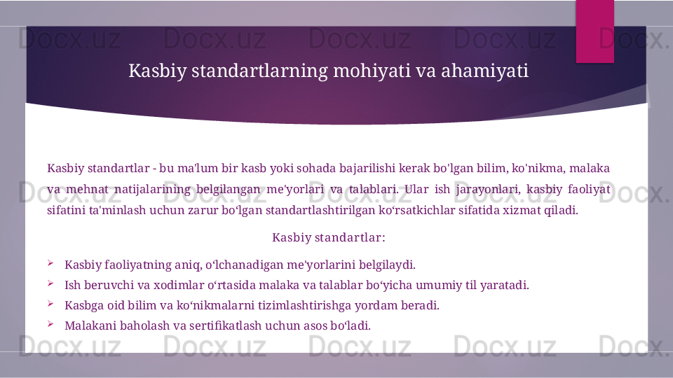 Kasbiy standartlarning mohiyati va ahamiyati
Kasbiy standartlar - bu ma'lum bir kasb yoki sohada bajarilishi kerak bo'lgan bilim, ko'nikma, malaka 
va  mehnat  natijalarining  belgilangan  me'yorlari  va  talablari.  Ular  ish  jarayonlari,  kasbiy  faoliyat 
sifatini ta'minlash uchun zarur bo‘lgan standartlashtirilgan ko‘rsatkichlar sifatida xizmat qiladi.
Kasbiy st andar t lar:

Kasbiy faoliyatning aniq, o‘lchanadigan me'yorlarini belgilaydi.

Ish beruvchi va xodimlar o‘rtasida malaka va talablar bo‘yicha umumiy til yaratadi.

Kasbga oid bilim va ko‘nikmalarni tizimlashtirishga yordam beradi.

Malakani baholash va sertifikatlash uchun asos bo‘ladi.        